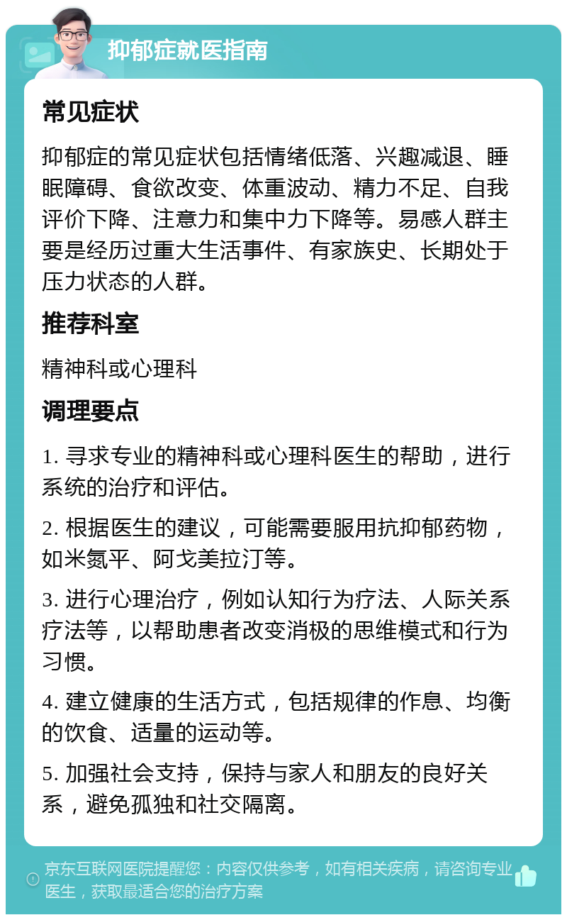 抑郁症就医指南 常见症状 抑郁症的常见症状包括情绪低落、兴趣减退、睡眠障碍、食欲改变、体重波动、精力不足、自我评价下降、注意力和集中力下降等。易感人群主要是经历过重大生活事件、有家族史、长期处于压力状态的人群。 推荐科室 精神科或心理科 调理要点 1. 寻求专业的精神科或心理科医生的帮助，进行系统的治疗和评估。 2. 根据医生的建议，可能需要服用抗抑郁药物，如米氮平、阿戈美拉汀等。 3. 进行心理治疗，例如认知行为疗法、人际关系疗法等，以帮助患者改变消极的思维模式和行为习惯。 4. 建立健康的生活方式，包括规律的作息、均衡的饮食、适量的运动等。 5. 加强社会支持，保持与家人和朋友的良好关系，避免孤独和社交隔离。