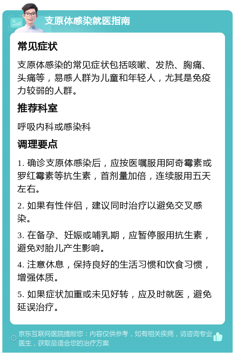 支原体感染就医指南 常见症状 支原体感染的常见症状包括咳嗽、发热、胸痛、头痛等，易感人群为儿童和年轻人，尤其是免疫力较弱的人群。 推荐科室 呼吸内科或感染科 调理要点 1. 确诊支原体感染后，应按医嘱服用阿奇霉素或罗红霉素等抗生素，首剂量加倍，连续服用五天左右。 2. 如果有性伴侣，建议同时治疗以避免交叉感染。 3. 在备孕、妊娠或哺乳期，应暂停服用抗生素，避免对胎儿产生影响。 4. 注意休息，保持良好的生活习惯和饮食习惯，增强体质。 5. 如果症状加重或未见好转，应及时就医，避免延误治疗。