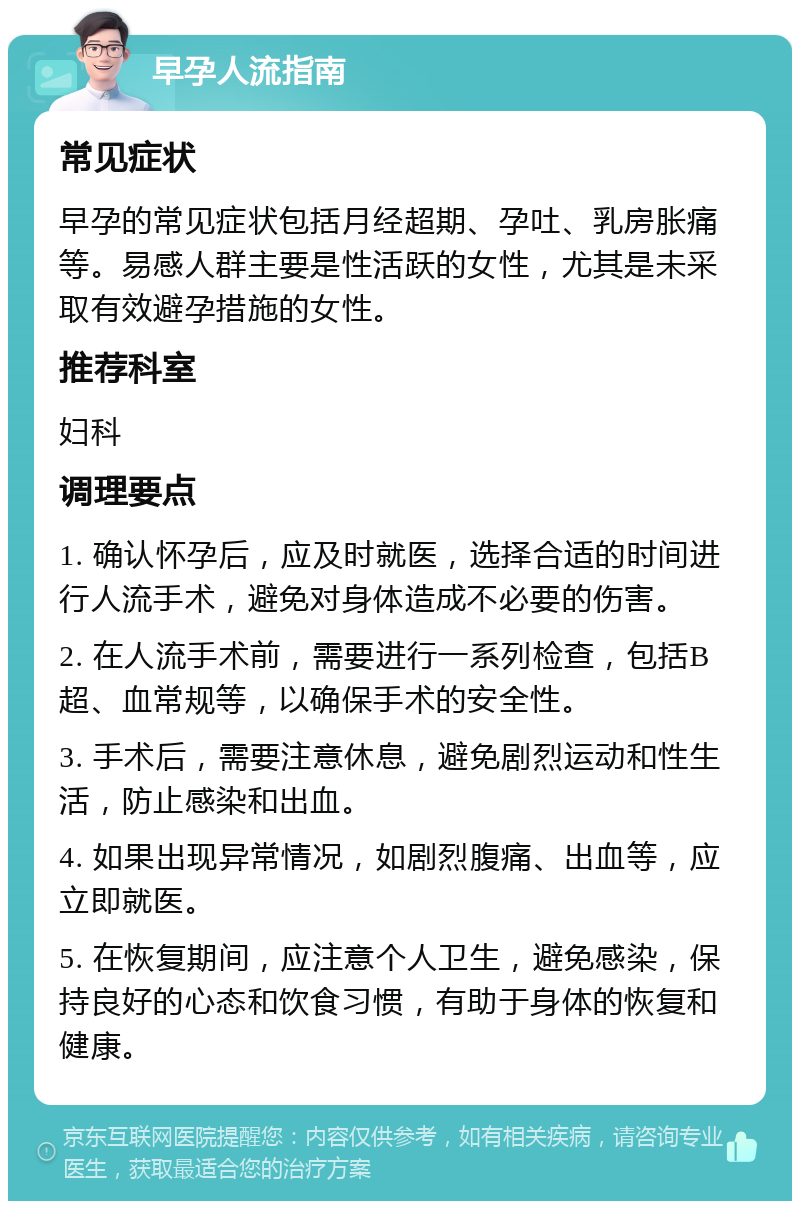 早孕人流指南 常见症状 早孕的常见症状包括月经超期、孕吐、乳房胀痛等。易感人群主要是性活跃的女性，尤其是未采取有效避孕措施的女性。 推荐科室 妇科 调理要点 1. 确认怀孕后，应及时就医，选择合适的时间进行人流手术，避免对身体造成不必要的伤害。 2. 在人流手术前，需要进行一系列检查，包括B超、血常规等，以确保手术的安全性。 3. 手术后，需要注意休息，避免剧烈运动和性生活，防止感染和出血。 4. 如果出现异常情况，如剧烈腹痛、出血等，应立即就医。 5. 在恢复期间，应注意个人卫生，避免感染，保持良好的心态和饮食习惯，有助于身体的恢复和健康。