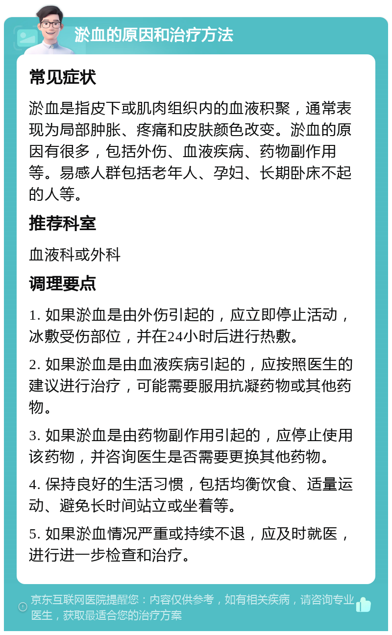 淤血的原因和治疗方法 常见症状 淤血是指皮下或肌肉组织内的血液积聚，通常表现为局部肿胀、疼痛和皮肤颜色改变。淤血的原因有很多，包括外伤、血液疾病、药物副作用等。易感人群包括老年人、孕妇、长期卧床不起的人等。 推荐科室 血液科或外科 调理要点 1. 如果淤血是由外伤引起的，应立即停止活动，冰敷受伤部位，并在24小时后进行热敷。 2. 如果淤血是由血液疾病引起的，应按照医生的建议进行治疗，可能需要服用抗凝药物或其他药物。 3. 如果淤血是由药物副作用引起的，应停止使用该药物，并咨询医生是否需要更换其他药物。 4. 保持良好的生活习惯，包括均衡饮食、适量运动、避免长时间站立或坐着等。 5. 如果淤血情况严重或持续不退，应及时就医，进行进一步检查和治疗。