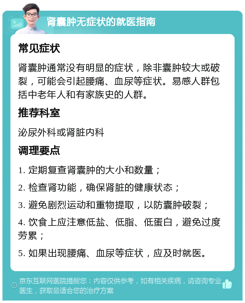 肾囊肿无症状的就医指南 常见症状 肾囊肿通常没有明显的症状，除非囊肿较大或破裂，可能会引起腰痛、血尿等症状。易感人群包括中老年人和有家族史的人群。 推荐科室 泌尿外科或肾脏内科 调理要点 1. 定期复查肾囊肿的大小和数量； 2. 检查肾功能，确保肾脏的健康状态； 3. 避免剧烈运动和重物提取，以防囊肿破裂； 4. 饮食上应注意低盐、低脂、低蛋白，避免过度劳累； 5. 如果出现腰痛、血尿等症状，应及时就医。