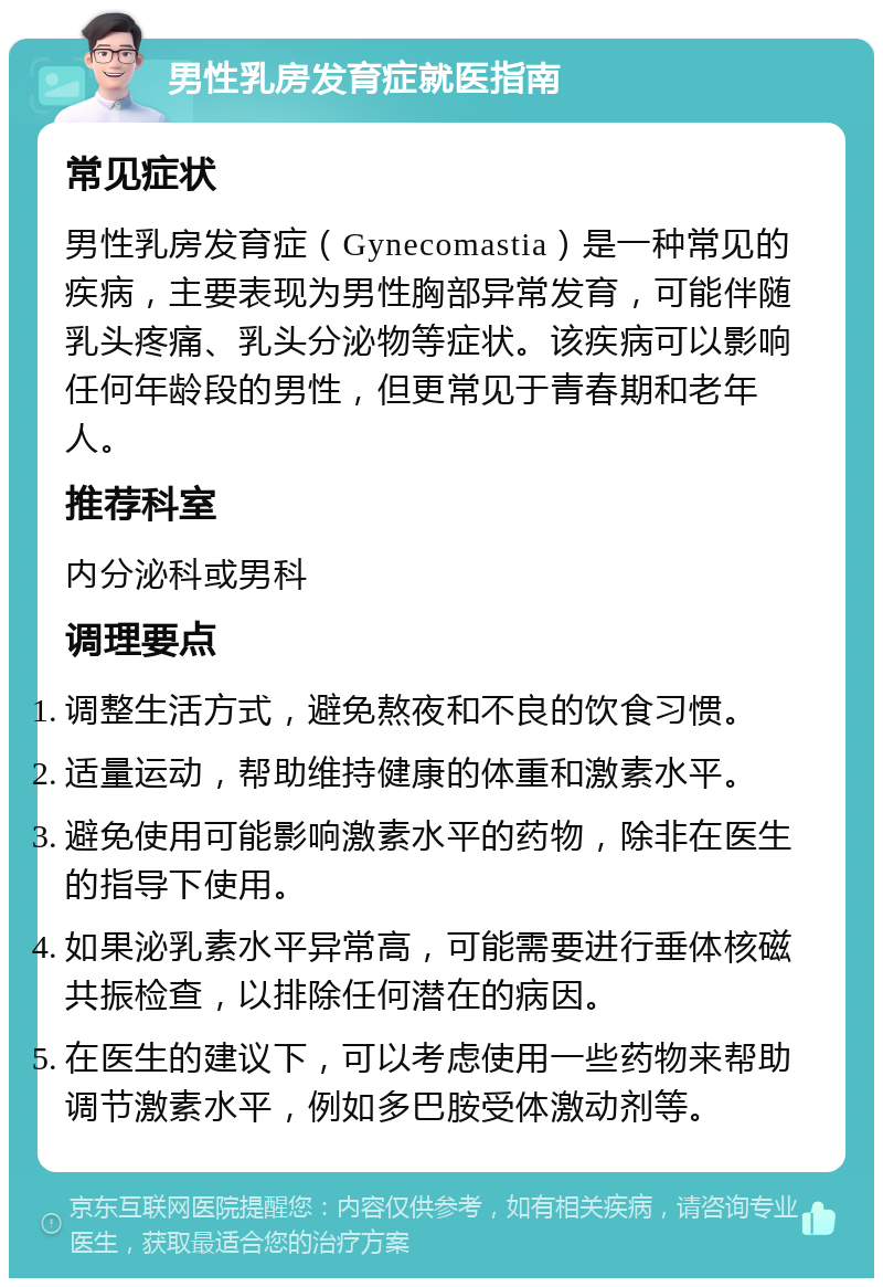 男性乳房发育症就医指南 常见症状 男性乳房发育症（Gynecomastia）是一种常见的疾病，主要表现为男性胸部异常发育，可能伴随乳头疼痛、乳头分泌物等症状。该疾病可以影响任何年龄段的男性，但更常见于青春期和老年人。 推荐科室 内分泌科或男科 调理要点 调整生活方式，避免熬夜和不良的饮食习惯。 适量运动，帮助维持健康的体重和激素水平。 避免使用可能影响激素水平的药物，除非在医生的指导下使用。 如果泌乳素水平异常高，可能需要进行垂体核磁共振检查，以排除任何潜在的病因。 在医生的建议下，可以考虑使用一些药物来帮助调节激素水平，例如多巴胺受体激动剂等。