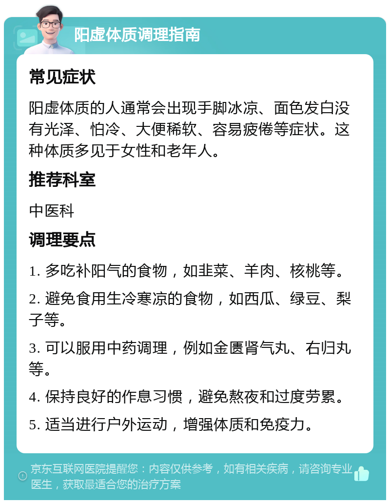 阳虚体质调理指南 常见症状 阳虚体质的人通常会出现手脚冰凉、面色发白没有光泽、怕冷、大便稀软、容易疲倦等症状。这种体质多见于女性和老年人。 推荐科室 中医科 调理要点 1. 多吃补阳气的食物，如韭菜、羊肉、核桃等。 2. 避免食用生冷寒凉的食物，如西瓜、绿豆、梨子等。 3. 可以服用中药调理，例如金匮肾气丸、右归丸等。 4. 保持良好的作息习惯，避免熬夜和过度劳累。 5. 适当进行户外运动，增强体质和免疫力。