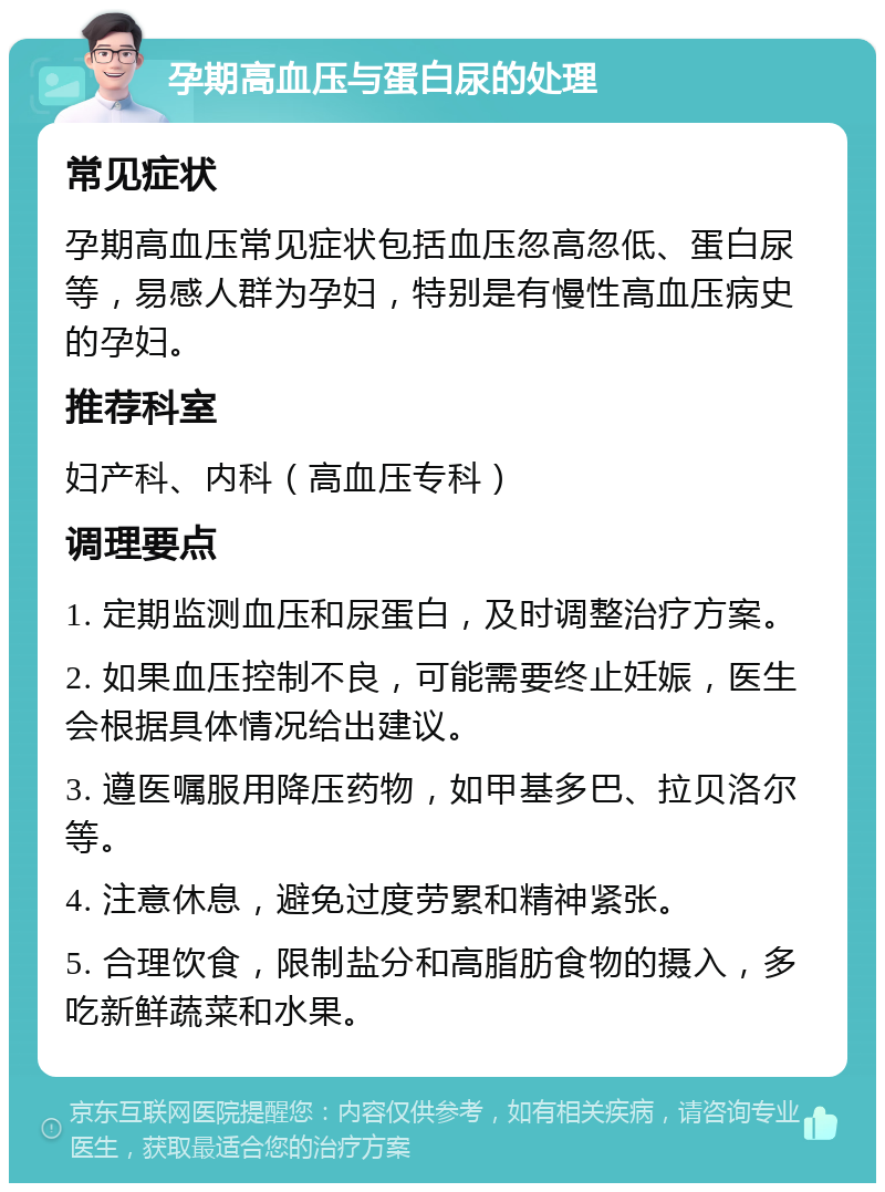 孕期高血压与蛋白尿的处理 常见症状 孕期高血压常见症状包括血压忽高忽低、蛋白尿等，易感人群为孕妇，特别是有慢性高血压病史的孕妇。 推荐科室 妇产科、内科（高血压专科） 调理要点 1. 定期监测血压和尿蛋白，及时调整治疗方案。 2. 如果血压控制不良，可能需要终止妊娠，医生会根据具体情况给出建议。 3. 遵医嘱服用降压药物，如甲基多巴、拉贝洛尔等。 4. 注意休息，避免过度劳累和精神紧张。 5. 合理饮食，限制盐分和高脂肪食物的摄入，多吃新鲜蔬菜和水果。