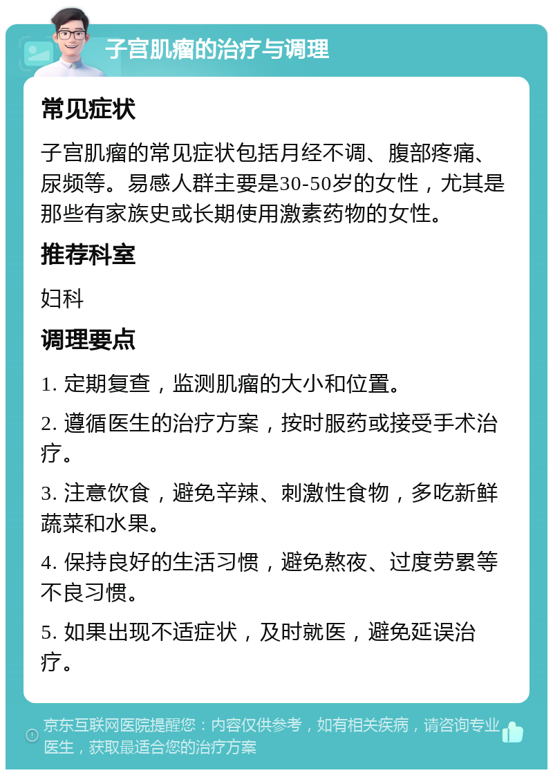 子宫肌瘤的治疗与调理 常见症状 子宫肌瘤的常见症状包括月经不调、腹部疼痛、尿频等。易感人群主要是30-50岁的女性，尤其是那些有家族史或长期使用激素药物的女性。 推荐科室 妇科 调理要点 1. 定期复查，监测肌瘤的大小和位置。 2. 遵循医生的治疗方案，按时服药或接受手术治疗。 3. 注意饮食，避免辛辣、刺激性食物，多吃新鲜蔬菜和水果。 4. 保持良好的生活习惯，避免熬夜、过度劳累等不良习惯。 5. 如果出现不适症状，及时就医，避免延误治疗。