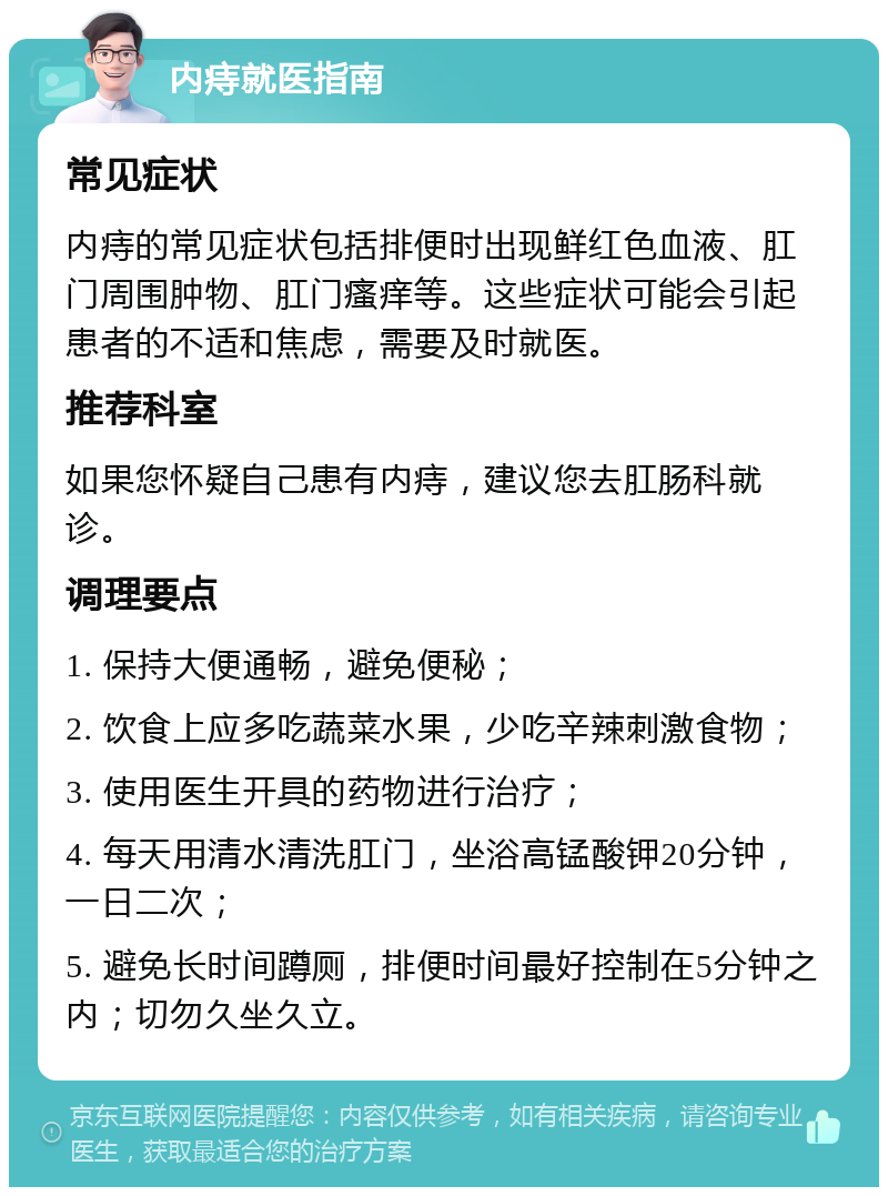 内痔就医指南 常见症状 内痔的常见症状包括排便时出现鲜红色血液、肛门周围肿物、肛门瘙痒等。这些症状可能会引起患者的不适和焦虑，需要及时就医。 推荐科室 如果您怀疑自己患有内痔，建议您去肛肠科就诊。 调理要点 1. 保持大便通畅，避免便秘； 2. 饮食上应多吃蔬菜水果，少吃辛辣刺激食物； 3. 使用医生开具的药物进行治疗； 4. 每天用清水清洗肛门，坐浴高锰酸钾20分钟，一日二次； 5. 避免长时间蹲厕，排便时间最好控制在5分钟之内；切勿久坐久立。