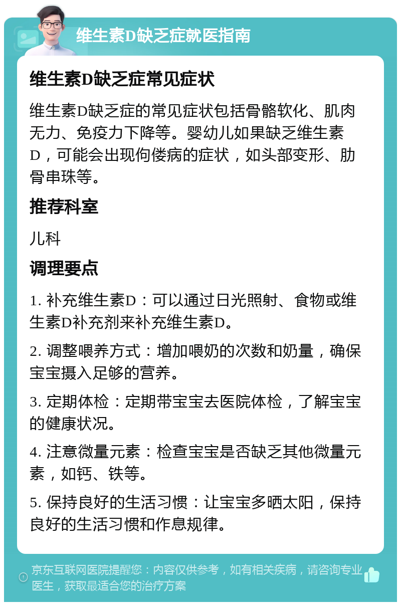 维生素D缺乏症就医指南 维生素D缺乏症常见症状 维生素D缺乏症的常见症状包括骨骼软化、肌肉无力、免疫力下降等。婴幼儿如果缺乏维生素D，可能会出现佝偻病的症状，如头部变形、肋骨串珠等。 推荐科室 儿科 调理要点 1. 补充维生素D：可以通过日光照射、食物或维生素D补充剂来补充维生素D。 2. 调整喂养方式：增加喂奶的次数和奶量，确保宝宝摄入足够的营养。 3. 定期体检：定期带宝宝去医院体检，了解宝宝的健康状况。 4. 注意微量元素：检查宝宝是否缺乏其他微量元素，如钙、铁等。 5. 保持良好的生活习惯：让宝宝多晒太阳，保持良好的生活习惯和作息规律。