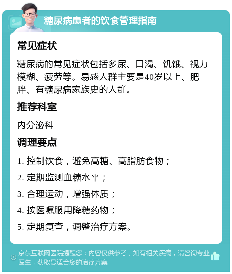 糖尿病患者的饮食管理指南 常见症状 糖尿病的常见症状包括多尿、口渴、饥饿、视力模糊、疲劳等。易感人群主要是40岁以上、肥胖、有糖尿病家族史的人群。 推荐科室 内分泌科 调理要点 1. 控制饮食，避免高糖、高脂肪食物； 2. 定期监测血糖水平； 3. 合理运动，增强体质； 4. 按医嘱服用降糖药物； 5. 定期复查，调整治疗方案。