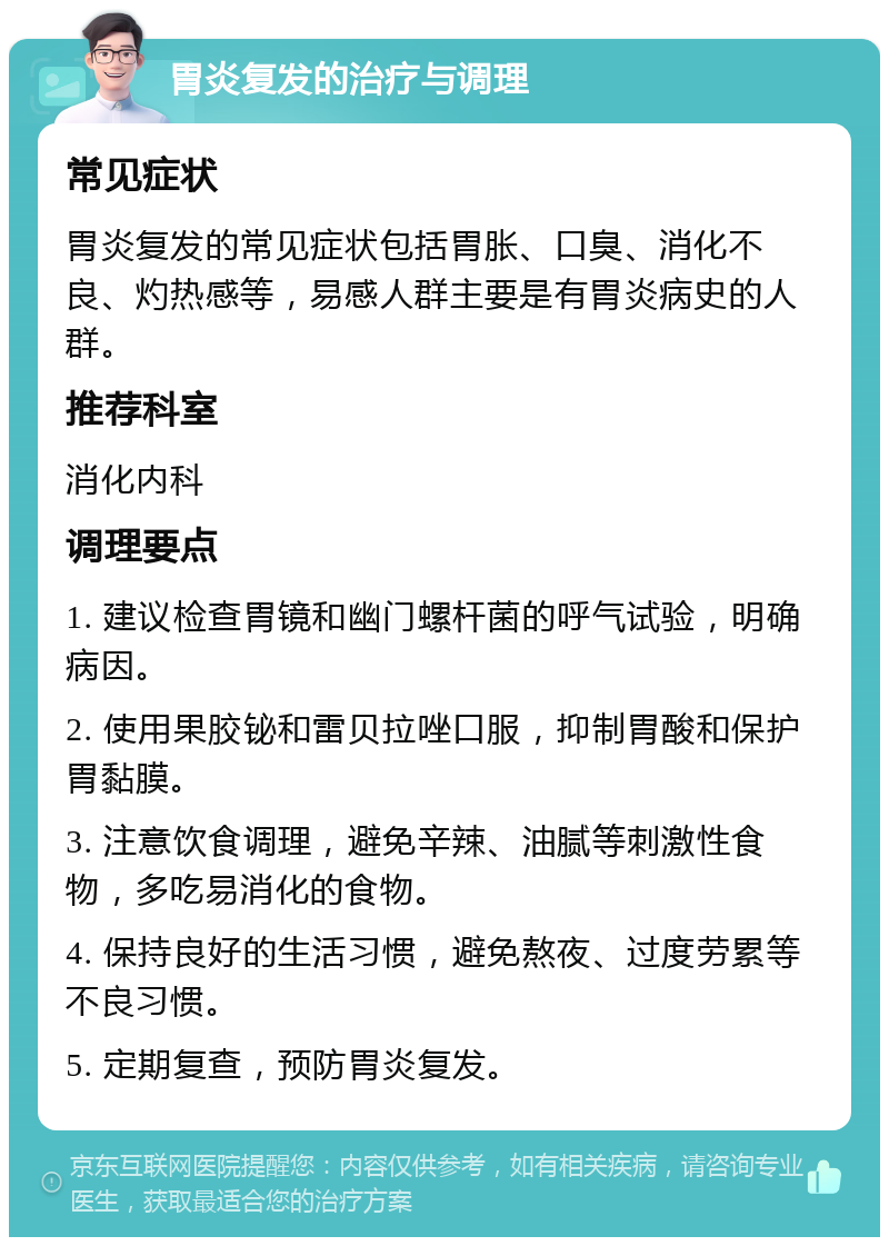 胃炎复发的治疗与调理 常见症状 胃炎复发的常见症状包括胃胀、口臭、消化不良、灼热感等，易感人群主要是有胃炎病史的人群。 推荐科室 消化内科 调理要点 1. 建议检查胃镜和幽门螺杆菌的呼气试验，明确病因。 2. 使用果胶铋和雷贝拉唑口服，抑制胃酸和保护胃黏膜。 3. 注意饮食调理，避免辛辣、油腻等刺激性食物，多吃易消化的食物。 4. 保持良好的生活习惯，避免熬夜、过度劳累等不良习惯。 5. 定期复查，预防胃炎复发。