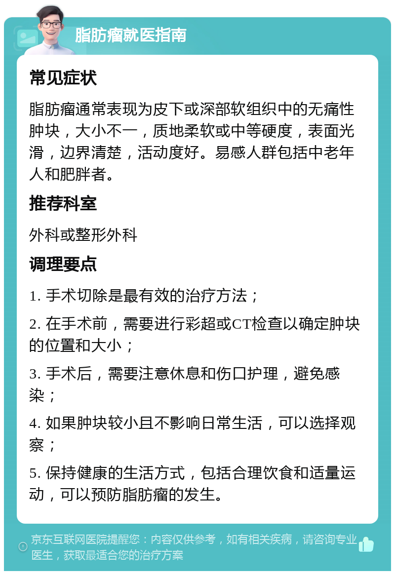 脂肪瘤就医指南 常见症状 脂肪瘤通常表现为皮下或深部软组织中的无痛性肿块，大小不一，质地柔软或中等硬度，表面光滑，边界清楚，活动度好。易感人群包括中老年人和肥胖者。 推荐科室 外科或整形外科 调理要点 1. 手术切除是最有效的治疗方法； 2. 在手术前，需要进行彩超或CT检查以确定肿块的位置和大小； 3. 手术后，需要注意休息和伤口护理，避免感染； 4. 如果肿块较小且不影响日常生活，可以选择观察； 5. 保持健康的生活方式，包括合理饮食和适量运动，可以预防脂肪瘤的发生。