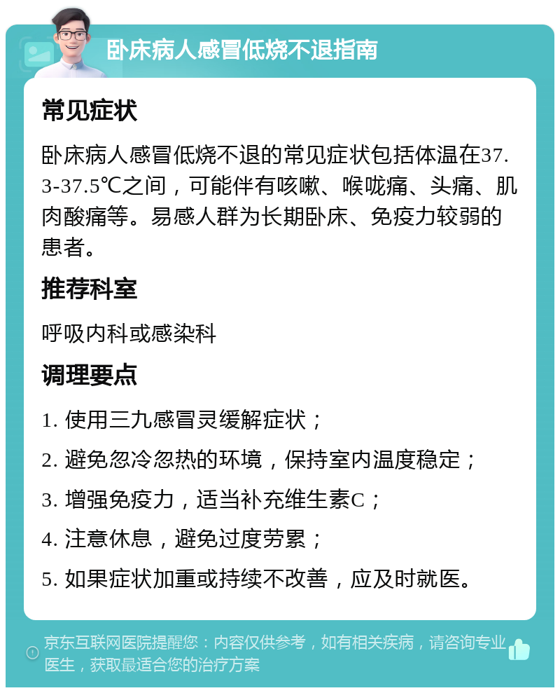 卧床病人感冒低烧不退指南 常见症状 卧床病人感冒低烧不退的常见症状包括体温在37.3-37.5℃之间，可能伴有咳嗽、喉咙痛、头痛、肌肉酸痛等。易感人群为长期卧床、免疫力较弱的患者。 推荐科室 呼吸内科或感染科 调理要点 1. 使用三九感冒灵缓解症状； 2. 避免忽冷忽热的环境，保持室内温度稳定； 3. 增强免疫力，适当补充维生素C； 4. 注意休息，避免过度劳累； 5. 如果症状加重或持续不改善，应及时就医。