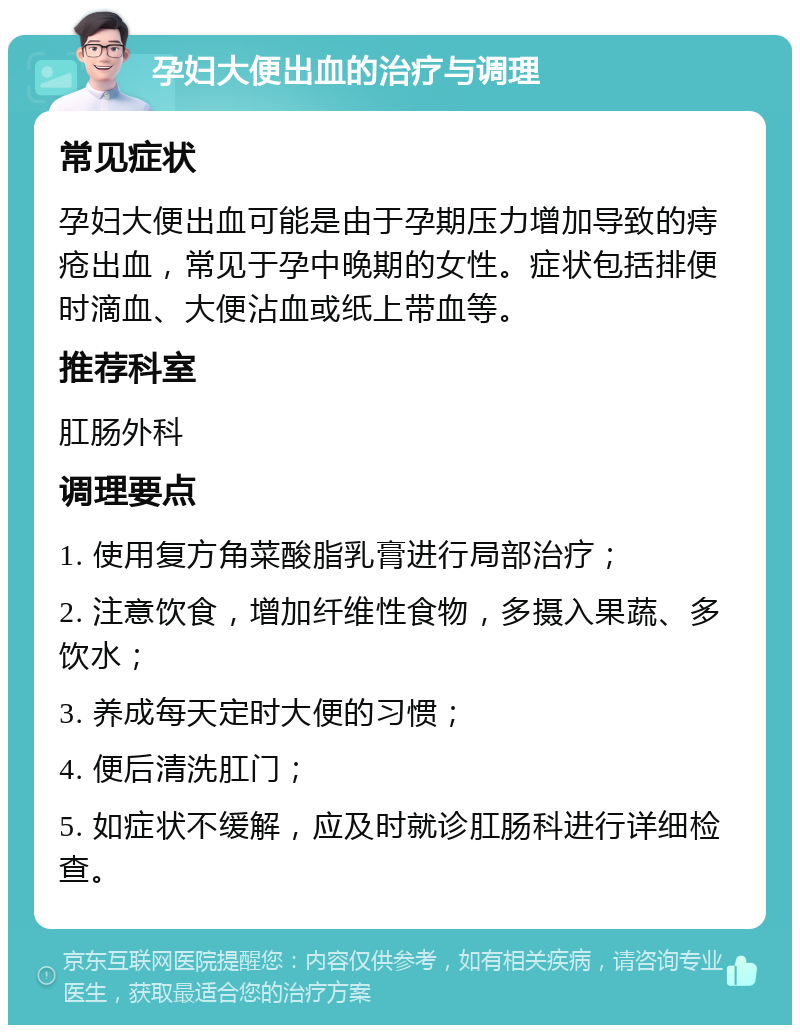 孕妇大便出血的治疗与调理 常见症状 孕妇大便出血可能是由于孕期压力增加导致的痔疮出血，常见于孕中晚期的女性。症状包括排便时滴血、大便沾血或纸上带血等。 推荐科室 肛肠外科 调理要点 1. 使用复方角菜酸脂乳膏进行局部治疗； 2. 注意饮食，增加纤维性食物，多摄入果蔬、多饮水； 3. 养成每天定时大便的习惯； 4. 便后清洗肛门； 5. 如症状不缓解，应及时就诊肛肠科进行详细检查。