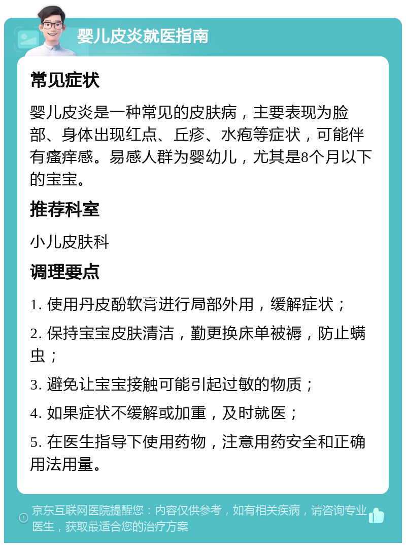 婴儿皮炎就医指南 常见症状 婴儿皮炎是一种常见的皮肤病，主要表现为脸部、身体出现红点、丘疹、水疱等症状，可能伴有瘙痒感。易感人群为婴幼儿，尤其是8个月以下的宝宝。 推荐科室 小儿皮肤科 调理要点 1. 使用丹皮酚软膏进行局部外用，缓解症状； 2. 保持宝宝皮肤清洁，勤更换床单被褥，防止螨虫； 3. 避免让宝宝接触可能引起过敏的物质； 4. 如果症状不缓解或加重，及时就医； 5. 在医生指导下使用药物，注意用药安全和正确用法用量。