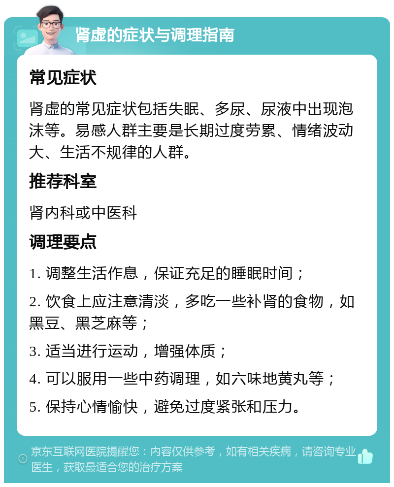 肾虚的症状与调理指南 常见症状 肾虚的常见症状包括失眠、多尿、尿液中出现泡沫等。易感人群主要是长期过度劳累、情绪波动大、生活不规律的人群。 推荐科室 肾内科或中医科 调理要点 1. 调整生活作息，保证充足的睡眠时间； 2. 饮食上应注意清淡，多吃一些补肾的食物，如黑豆、黑芝麻等； 3. 适当进行运动，增强体质； 4. 可以服用一些中药调理，如六味地黄丸等； 5. 保持心情愉快，避免过度紧张和压力。