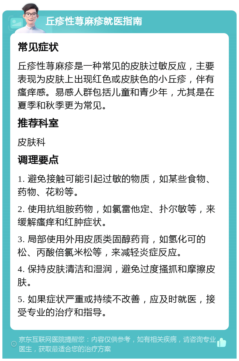 丘疹性荨麻疹就医指南 常见症状 丘疹性荨麻疹是一种常见的皮肤过敏反应，主要表现为皮肤上出现红色或皮肤色的小丘疹，伴有瘙痒感。易感人群包括儿童和青少年，尤其是在夏季和秋季更为常见。 推荐科室 皮肤科 调理要点 1. 避免接触可能引起过敏的物质，如某些食物、药物、花粉等。 2. 使用抗组胺药物，如氯雷他定、扑尔敏等，来缓解瘙痒和红肿症状。 3. 局部使用外用皮质类固醇药膏，如氢化可的松、丙酸倍氯米松等，来减轻炎症反应。 4. 保持皮肤清洁和湿润，避免过度搔抓和摩擦皮肤。 5. 如果症状严重或持续不改善，应及时就医，接受专业的治疗和指导。