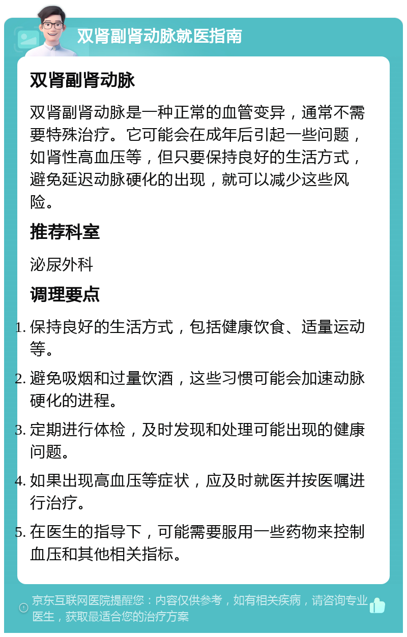 双肾副肾动脉就医指南 双肾副肾动脉 双肾副肾动脉是一种正常的血管变异，通常不需要特殊治疗。它可能会在成年后引起一些问题，如肾性高血压等，但只要保持良好的生活方式，避免延迟动脉硬化的出现，就可以减少这些风险。 推荐科室 泌尿外科 调理要点 保持良好的生活方式，包括健康饮食、适量运动等。 避免吸烟和过量饮酒，这些习惯可能会加速动脉硬化的进程。 定期进行体检，及时发现和处理可能出现的健康问题。 如果出现高血压等症状，应及时就医并按医嘱进行治疗。 在医生的指导下，可能需要服用一些药物来控制血压和其他相关指标。