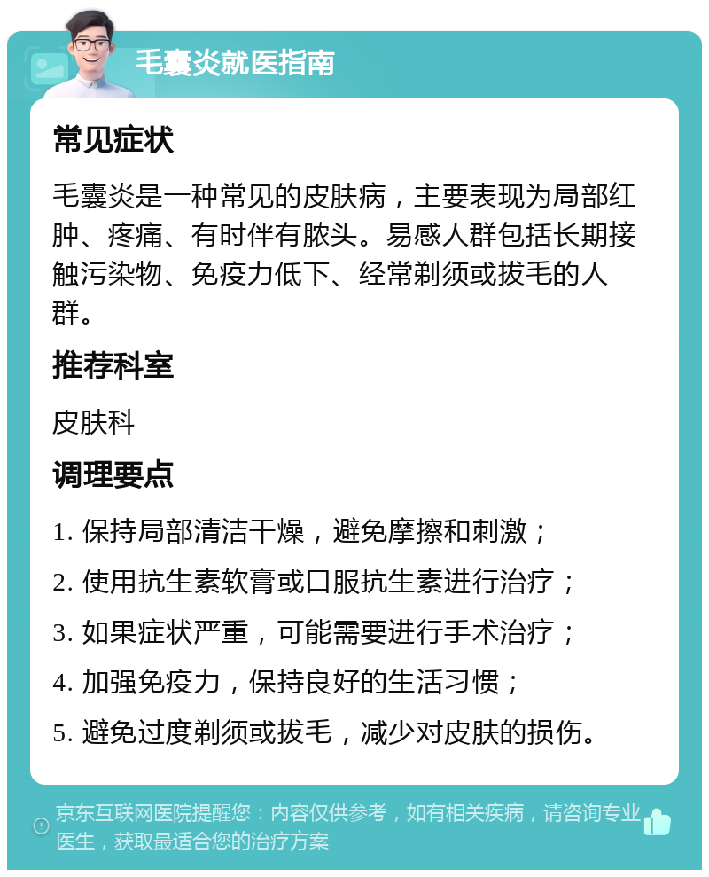 毛囊炎就医指南 常见症状 毛囊炎是一种常见的皮肤病，主要表现为局部红肿、疼痛、有时伴有脓头。易感人群包括长期接触污染物、免疫力低下、经常剃须或拔毛的人群。 推荐科室 皮肤科 调理要点 1. 保持局部清洁干燥，避免摩擦和刺激； 2. 使用抗生素软膏或口服抗生素进行治疗； 3. 如果症状严重，可能需要进行手术治疗； 4. 加强免疫力，保持良好的生活习惯； 5. 避免过度剃须或拔毛，减少对皮肤的损伤。