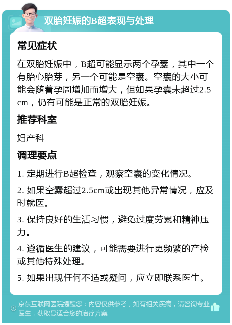 双胎妊娠的B超表现与处理 常见症状 在双胎妊娠中，B超可能显示两个孕囊，其中一个有胎心胎芽，另一个可能是空囊。空囊的大小可能会随着孕周增加而增大，但如果孕囊未超过2.5cm，仍有可能是正常的双胎妊娠。 推荐科室 妇产科 调理要点 1. 定期进行B超检查，观察空囊的变化情况。 2. 如果空囊超过2.5cm或出现其他异常情况，应及时就医。 3. 保持良好的生活习惯，避免过度劳累和精神压力。 4. 遵循医生的建议，可能需要进行更频繁的产检或其他特殊处理。 5. 如果出现任何不适或疑问，应立即联系医生。