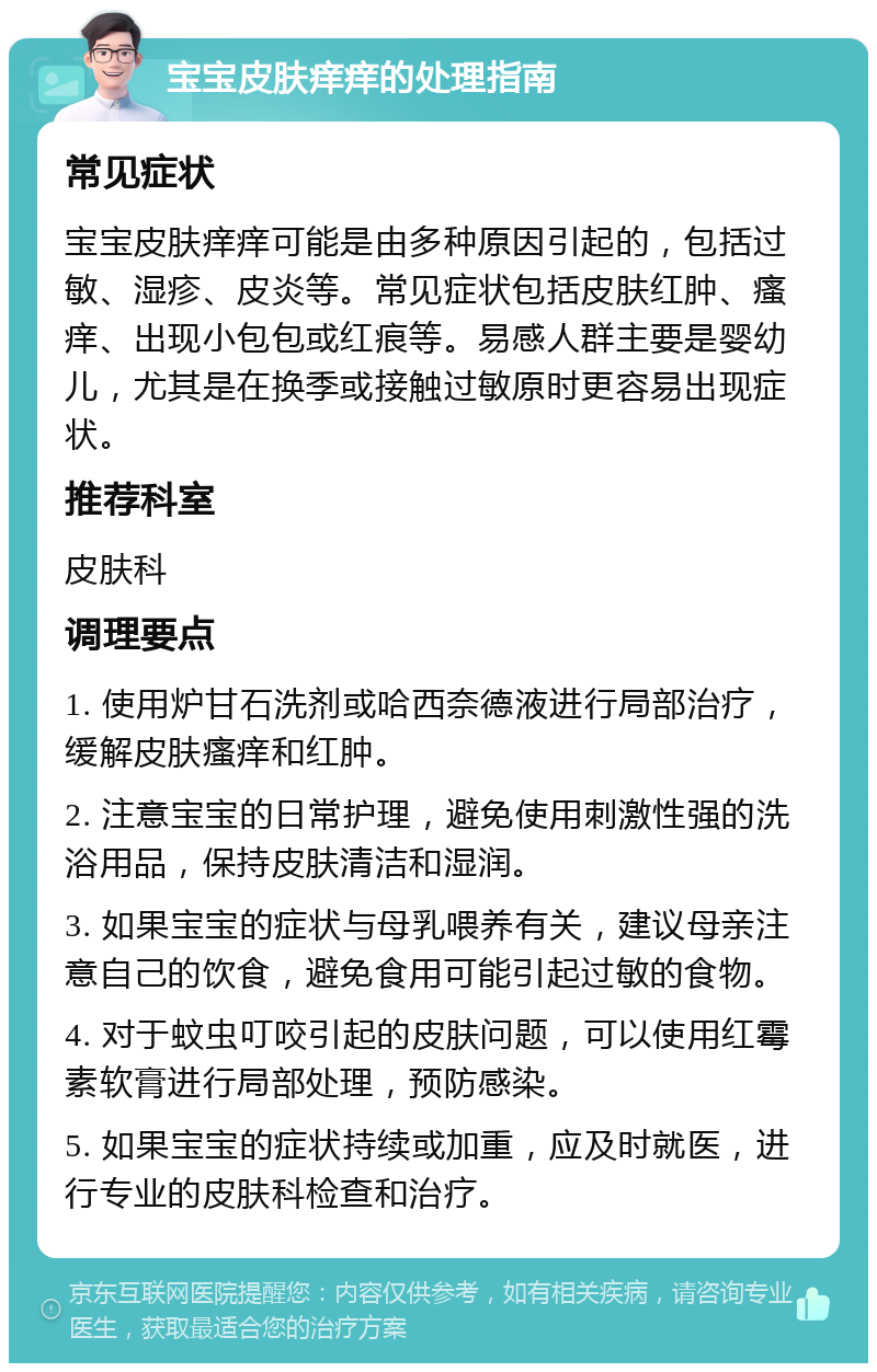 宝宝皮肤痒痒的处理指南 常见症状 宝宝皮肤痒痒可能是由多种原因引起的，包括过敏、湿疹、皮炎等。常见症状包括皮肤红肿、瘙痒、出现小包包或红痕等。易感人群主要是婴幼儿，尤其是在换季或接触过敏原时更容易出现症状。 推荐科室 皮肤科 调理要点 1. 使用炉甘石洗剂或哈西奈德液进行局部治疗，缓解皮肤瘙痒和红肿。 2. 注意宝宝的日常护理，避免使用刺激性强的洗浴用品，保持皮肤清洁和湿润。 3. 如果宝宝的症状与母乳喂养有关，建议母亲注意自己的饮食，避免食用可能引起过敏的食物。 4. 对于蚊虫叮咬引起的皮肤问题，可以使用红霉素软膏进行局部处理，预防感染。 5. 如果宝宝的症状持续或加重，应及时就医，进行专业的皮肤科检查和治疗。