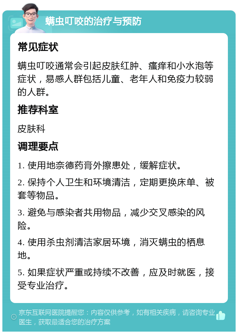 螨虫叮咬的治疗与预防 常见症状 螨虫叮咬通常会引起皮肤红肿、瘙痒和小水泡等症状，易感人群包括儿童、老年人和免疫力较弱的人群。 推荐科室 皮肤科 调理要点 1. 使用地奈德药膏外擦患处，缓解症状。 2. 保持个人卫生和环境清洁，定期更换床单、被套等物品。 3. 避免与感染者共用物品，减少交叉感染的风险。 4. 使用杀虫剂清洁家居环境，消灭螨虫的栖息地。 5. 如果症状严重或持续不改善，应及时就医，接受专业治疗。