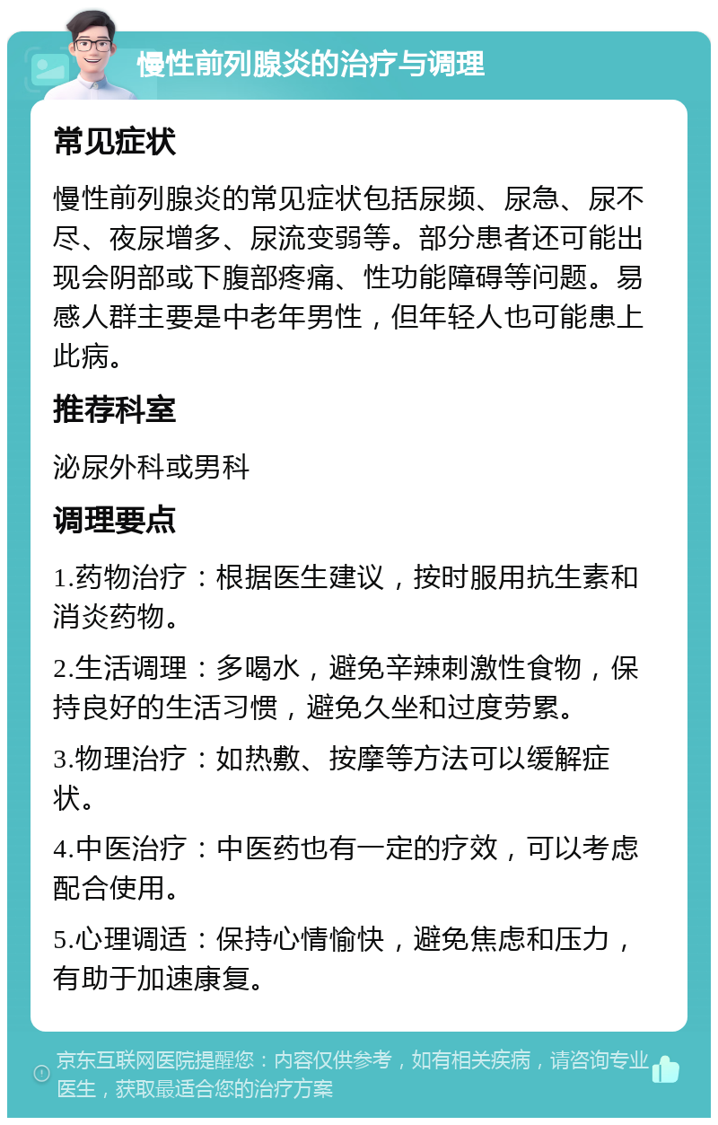 慢性前列腺炎的治疗与调理 常见症状 慢性前列腺炎的常见症状包括尿频、尿急、尿不尽、夜尿增多、尿流变弱等。部分患者还可能出现会阴部或下腹部疼痛、性功能障碍等问题。易感人群主要是中老年男性，但年轻人也可能患上此病。 推荐科室 泌尿外科或男科 调理要点 1.药物治疗：根据医生建议，按时服用抗生素和消炎药物。 2.生活调理：多喝水，避免辛辣刺激性食物，保持良好的生活习惯，避免久坐和过度劳累。 3.物理治疗：如热敷、按摩等方法可以缓解症状。 4.中医治疗：中医药也有一定的疗效，可以考虑配合使用。 5.心理调适：保持心情愉快，避免焦虑和压力，有助于加速康复。