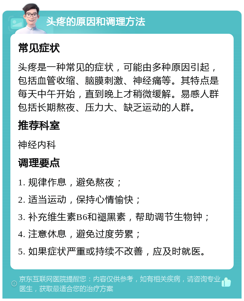 头疼的原因和调理方法 常见症状 头疼是一种常见的症状，可能由多种原因引起，包括血管收缩、脑膜刺激、神经痛等。其特点是每天中午开始，直到晚上才稍微缓解。易感人群包括长期熬夜、压力大、缺乏运动的人群。 推荐科室 神经内科 调理要点 1. 规律作息，避免熬夜； 2. 适当运动，保持心情愉快； 3. 补充维生素B6和褪黑素，帮助调节生物钟； 4. 注意休息，避免过度劳累； 5. 如果症状严重或持续不改善，应及时就医。