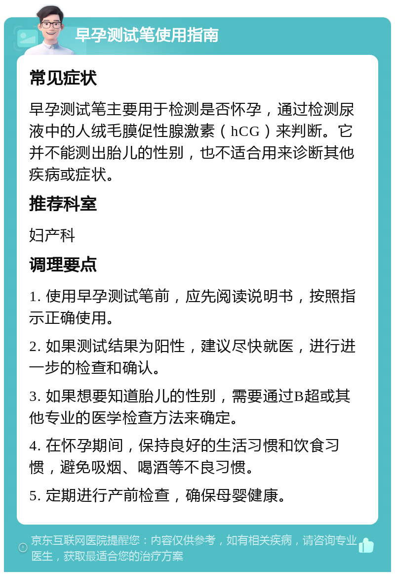 早孕测试笔使用指南 常见症状 早孕测试笔主要用于检测是否怀孕，通过检测尿液中的人绒毛膜促性腺激素（hCG）来判断。它并不能测出胎儿的性别，也不适合用来诊断其他疾病或症状。 推荐科室 妇产科 调理要点 1. 使用早孕测试笔前，应先阅读说明书，按照指示正确使用。 2. 如果测试结果为阳性，建议尽快就医，进行进一步的检查和确认。 3. 如果想要知道胎儿的性别，需要通过B超或其他专业的医学检查方法来确定。 4. 在怀孕期间，保持良好的生活习惯和饮食习惯，避免吸烟、喝酒等不良习惯。 5. 定期进行产前检查，确保母婴健康。