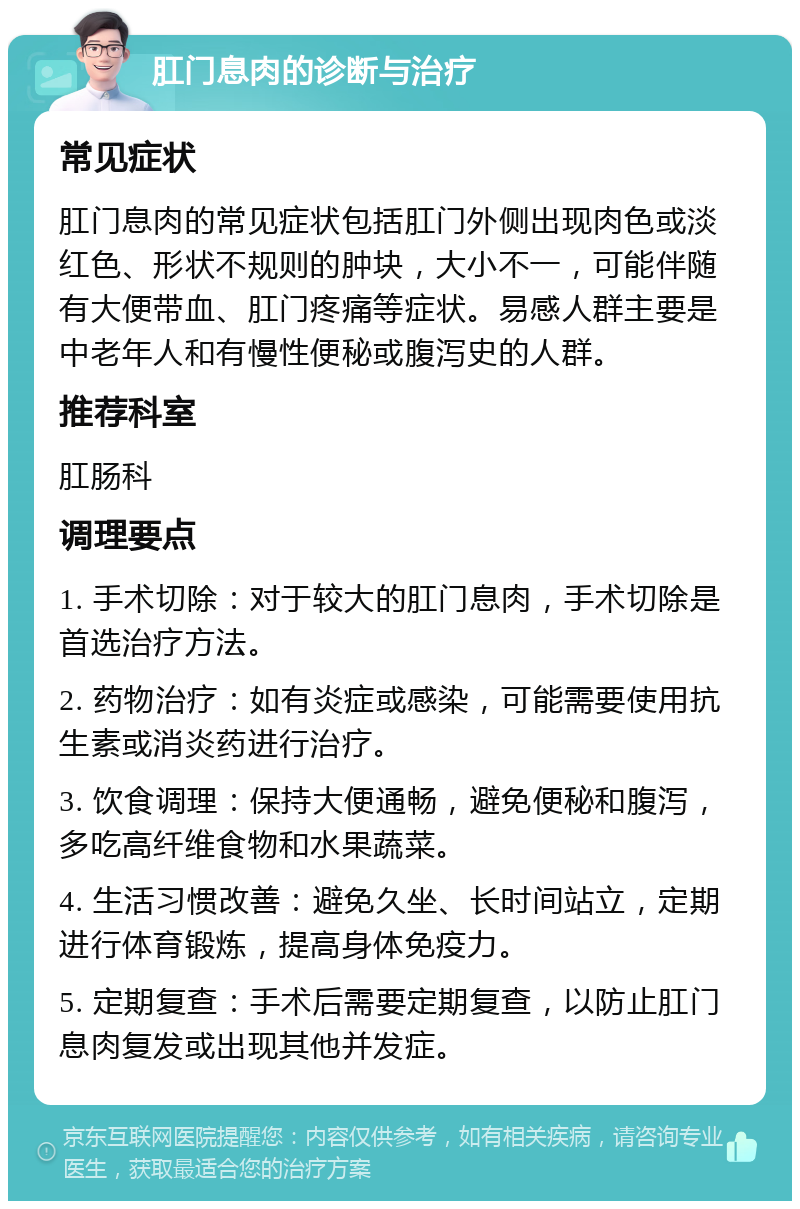 肛门息肉的诊断与治疗 常见症状 肛门息肉的常见症状包括肛门外侧出现肉色或淡红色、形状不规则的肿块，大小不一，可能伴随有大便带血、肛门疼痛等症状。易感人群主要是中老年人和有慢性便秘或腹泻史的人群。 推荐科室 肛肠科 调理要点 1. 手术切除：对于较大的肛门息肉，手术切除是首选治疗方法。 2. 药物治疗：如有炎症或感染，可能需要使用抗生素或消炎药进行治疗。 3. 饮食调理：保持大便通畅，避免便秘和腹泻，多吃高纤维食物和水果蔬菜。 4. 生活习惯改善：避免久坐、长时间站立，定期进行体育锻炼，提高身体免疫力。 5. 定期复查：手术后需要定期复查，以防止肛门息肉复发或出现其他并发症。