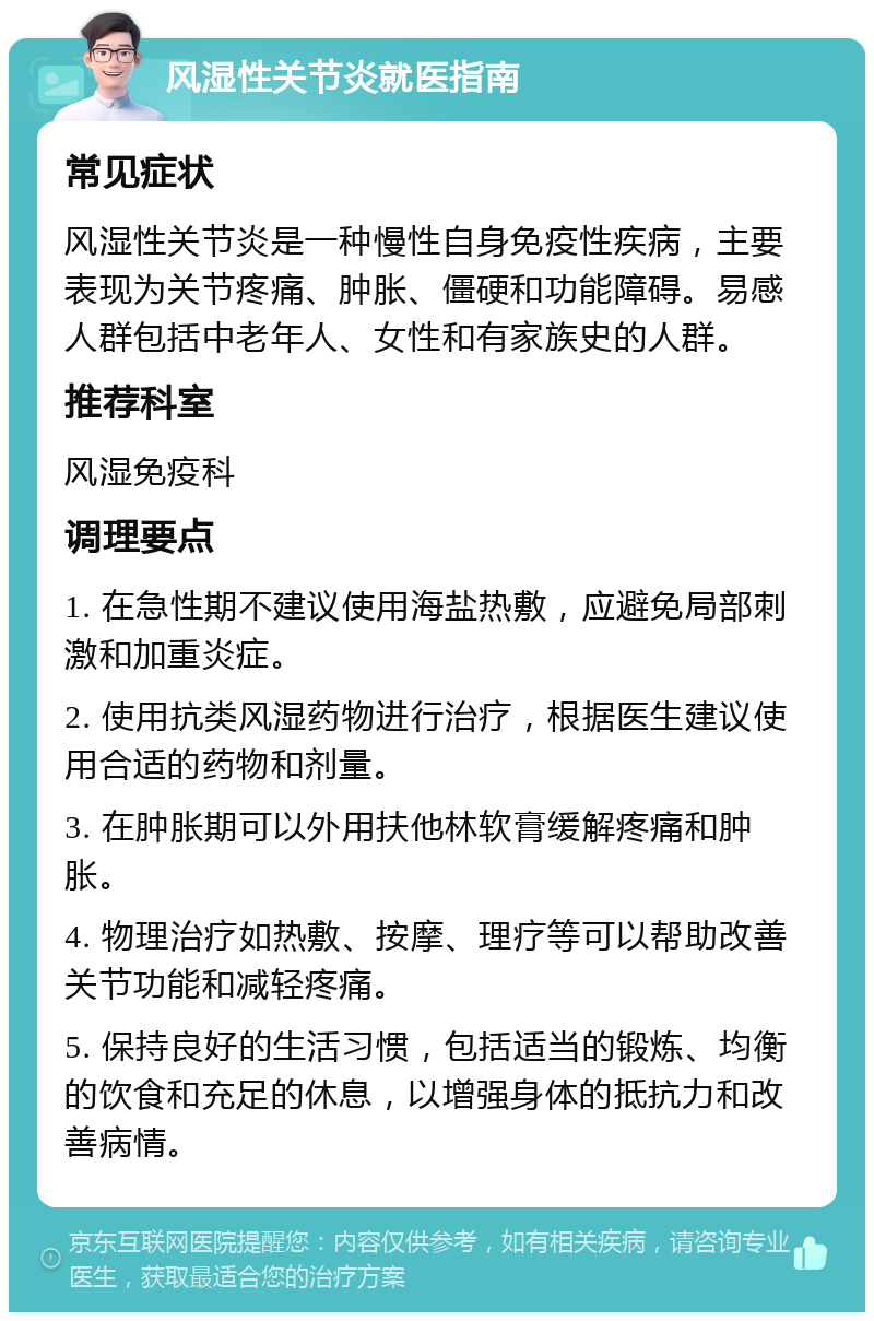 风湿性关节炎就医指南 常见症状 风湿性关节炎是一种慢性自身免疫性疾病，主要表现为关节疼痛、肿胀、僵硬和功能障碍。易感人群包括中老年人、女性和有家族史的人群。 推荐科室 风湿免疫科 调理要点 1. 在急性期不建议使用海盐热敷，应避免局部刺激和加重炎症。 2. 使用抗类风湿药物进行治疗，根据医生建议使用合适的药物和剂量。 3. 在肿胀期可以外用扶他林软膏缓解疼痛和肿胀。 4. 物理治疗如热敷、按摩、理疗等可以帮助改善关节功能和减轻疼痛。 5. 保持良好的生活习惯，包括适当的锻炼、均衡的饮食和充足的休息，以增强身体的抵抗力和改善病情。