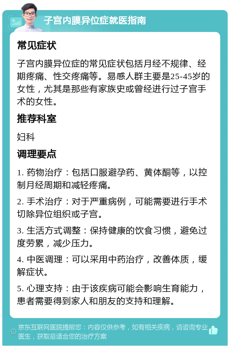 子宫内膜异位症就医指南 常见症状 子宫内膜异位症的常见症状包括月经不规律、经期疼痛、性交疼痛等。易感人群主要是25-45岁的女性，尤其是那些有家族史或曾经进行过子宫手术的女性。 推荐科室 妇科 调理要点 1. 药物治疗：包括口服避孕药、黄体酮等，以控制月经周期和减轻疼痛。 2. 手术治疗：对于严重病例，可能需要进行手术切除异位组织或子宫。 3. 生活方式调整：保持健康的饮食习惯，避免过度劳累，减少压力。 4. 中医调理：可以采用中药治疗，改善体质，缓解症状。 5. 心理支持：由于该疾病可能会影响生育能力，患者需要得到家人和朋友的支持和理解。