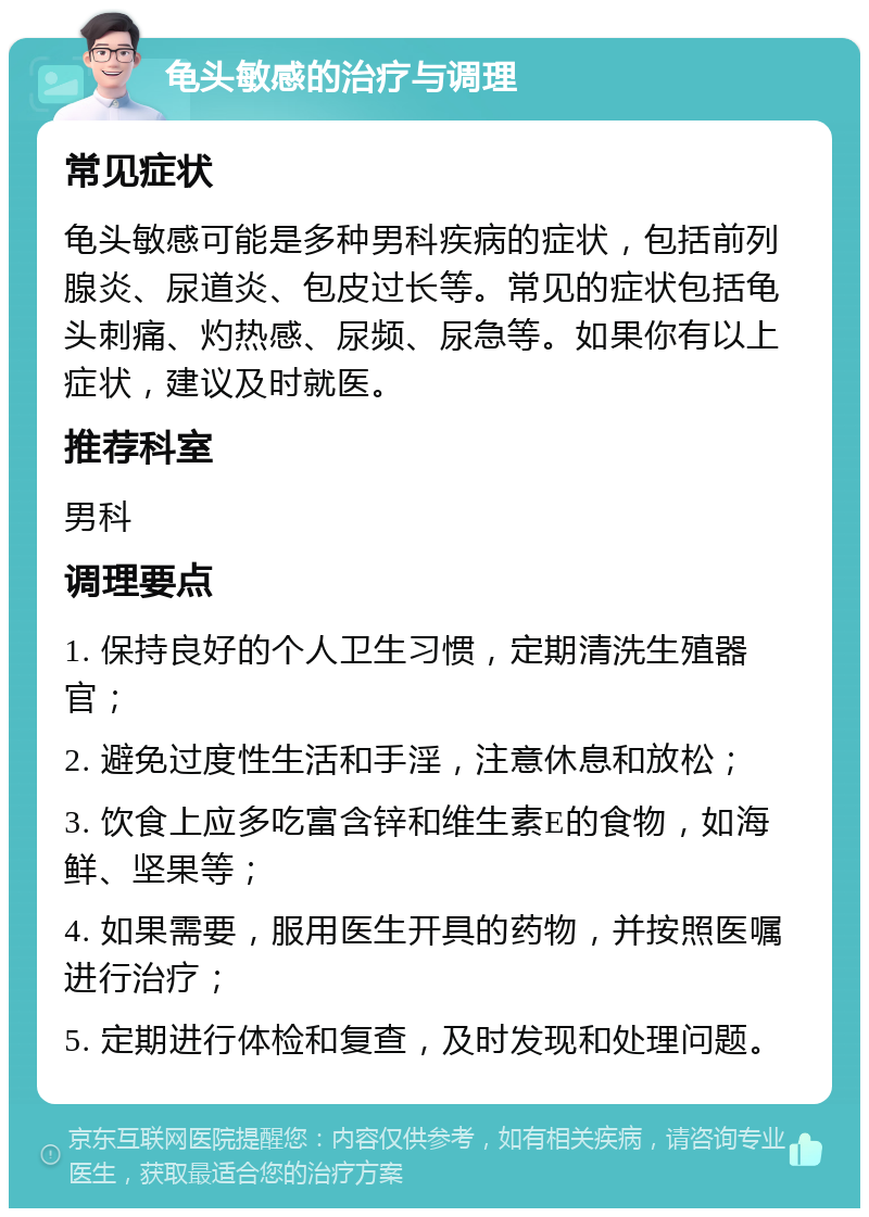 龟头敏感的治疗与调理 常见症状 龟头敏感可能是多种男科疾病的症状，包括前列腺炎、尿道炎、包皮过长等。常见的症状包括龟头刺痛、灼热感、尿频、尿急等。如果你有以上症状，建议及时就医。 推荐科室 男科 调理要点 1. 保持良好的个人卫生习惯，定期清洗生殖器官； 2. 避免过度性生活和手淫，注意休息和放松； 3. 饮食上应多吃富含锌和维生素E的食物，如海鲜、坚果等； 4. 如果需要，服用医生开具的药物，并按照医嘱进行治疗； 5. 定期进行体检和复查，及时发现和处理问题。