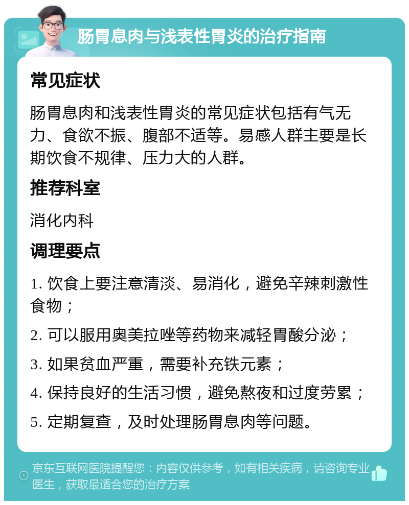 肠胃息肉与浅表性胃炎的治疗指南 常见症状 肠胃息肉和浅表性胃炎的常见症状包括有气无力、食欲不振、腹部不适等。易感人群主要是长期饮食不规律、压力大的人群。 推荐科室 消化内科 调理要点 1. 饮食上要注意清淡、易消化，避免辛辣刺激性食物； 2. 可以服用奥美拉唑等药物来减轻胃酸分泌； 3. 如果贫血严重，需要补充铁元素； 4. 保持良好的生活习惯，避免熬夜和过度劳累； 5. 定期复查，及时处理肠胃息肉等问题。