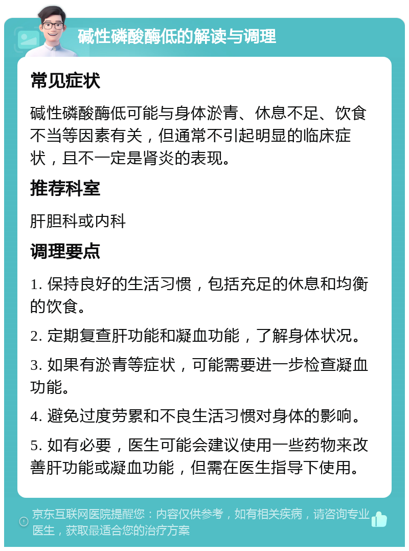 碱性磷酸酶低的解读与调理 常见症状 碱性磷酸酶低可能与身体淤青、休息不足、饮食不当等因素有关，但通常不引起明显的临床症状，且不一定是肾炎的表现。 推荐科室 肝胆科或内科 调理要点 1. 保持良好的生活习惯，包括充足的休息和均衡的饮食。 2. 定期复查肝功能和凝血功能，了解身体状况。 3. 如果有淤青等症状，可能需要进一步检查凝血功能。 4. 避免过度劳累和不良生活习惯对身体的影响。 5. 如有必要，医生可能会建议使用一些药物来改善肝功能或凝血功能，但需在医生指导下使用。