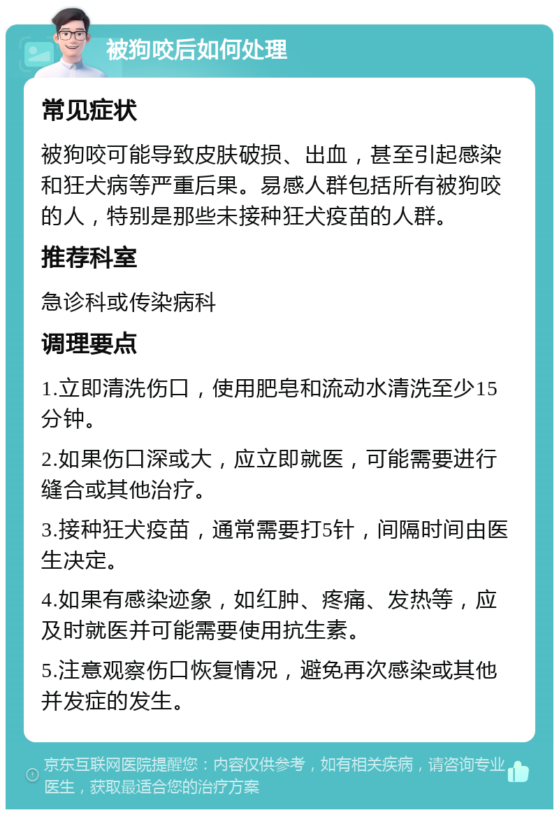 被狗咬后如何处理 常见症状 被狗咬可能导致皮肤破损、出血，甚至引起感染和狂犬病等严重后果。易感人群包括所有被狗咬的人，特别是那些未接种狂犬疫苗的人群。 推荐科室 急诊科或传染病科 调理要点 1.立即清洗伤口，使用肥皂和流动水清洗至少15分钟。 2.如果伤口深或大，应立即就医，可能需要进行缝合或其他治疗。 3.接种狂犬疫苗，通常需要打5针，间隔时间由医生决定。 4.如果有感染迹象，如红肿、疼痛、发热等，应及时就医并可能需要使用抗生素。 5.注意观察伤口恢复情况，避免再次感染或其他并发症的发生。