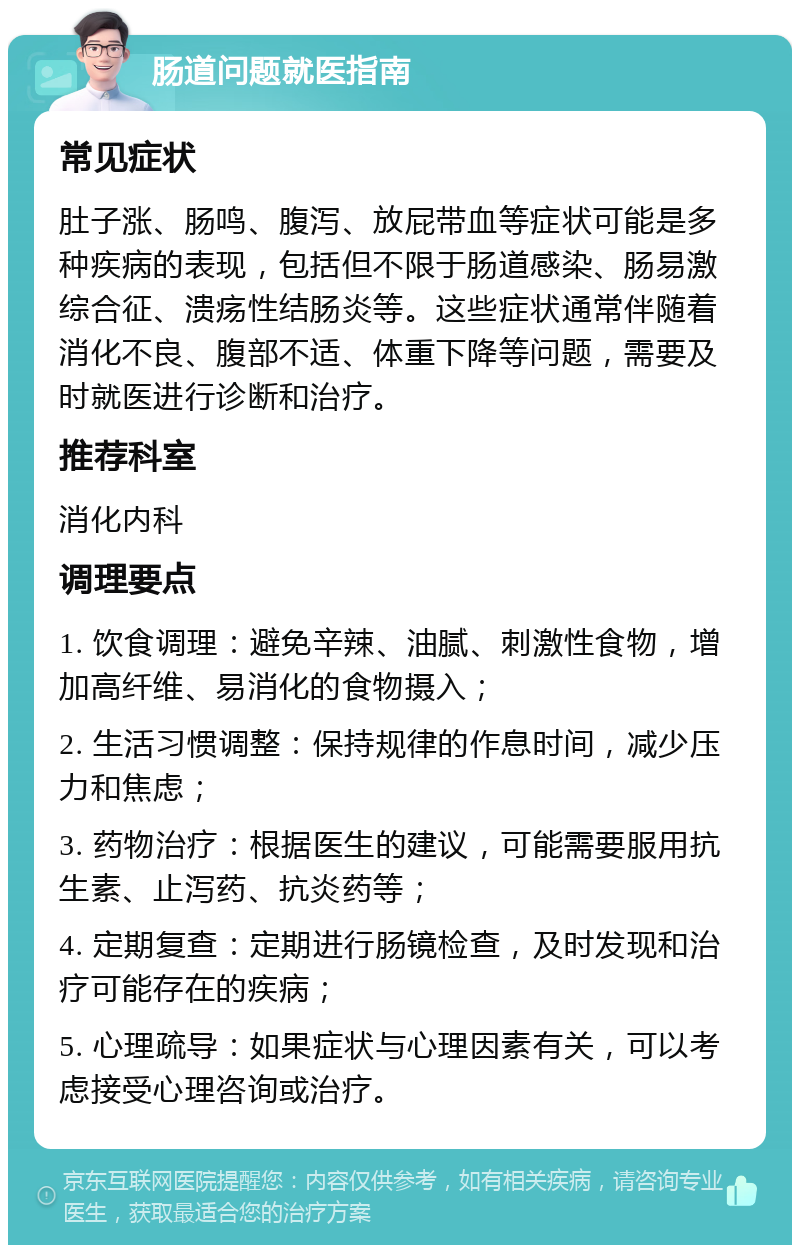 肠道问题就医指南 常见症状 肚子涨、肠鸣、腹泻、放屁带血等症状可能是多种疾病的表现，包括但不限于肠道感染、肠易激综合征、溃疡性结肠炎等。这些症状通常伴随着消化不良、腹部不适、体重下降等问题，需要及时就医进行诊断和治疗。 推荐科室 消化内科 调理要点 1. 饮食调理：避免辛辣、油腻、刺激性食物，增加高纤维、易消化的食物摄入； 2. 生活习惯调整：保持规律的作息时间，减少压力和焦虑； 3. 药物治疗：根据医生的建议，可能需要服用抗生素、止泻药、抗炎药等； 4. 定期复查：定期进行肠镜检查，及时发现和治疗可能存在的疾病； 5. 心理疏导：如果症状与心理因素有关，可以考虑接受心理咨询或治疗。