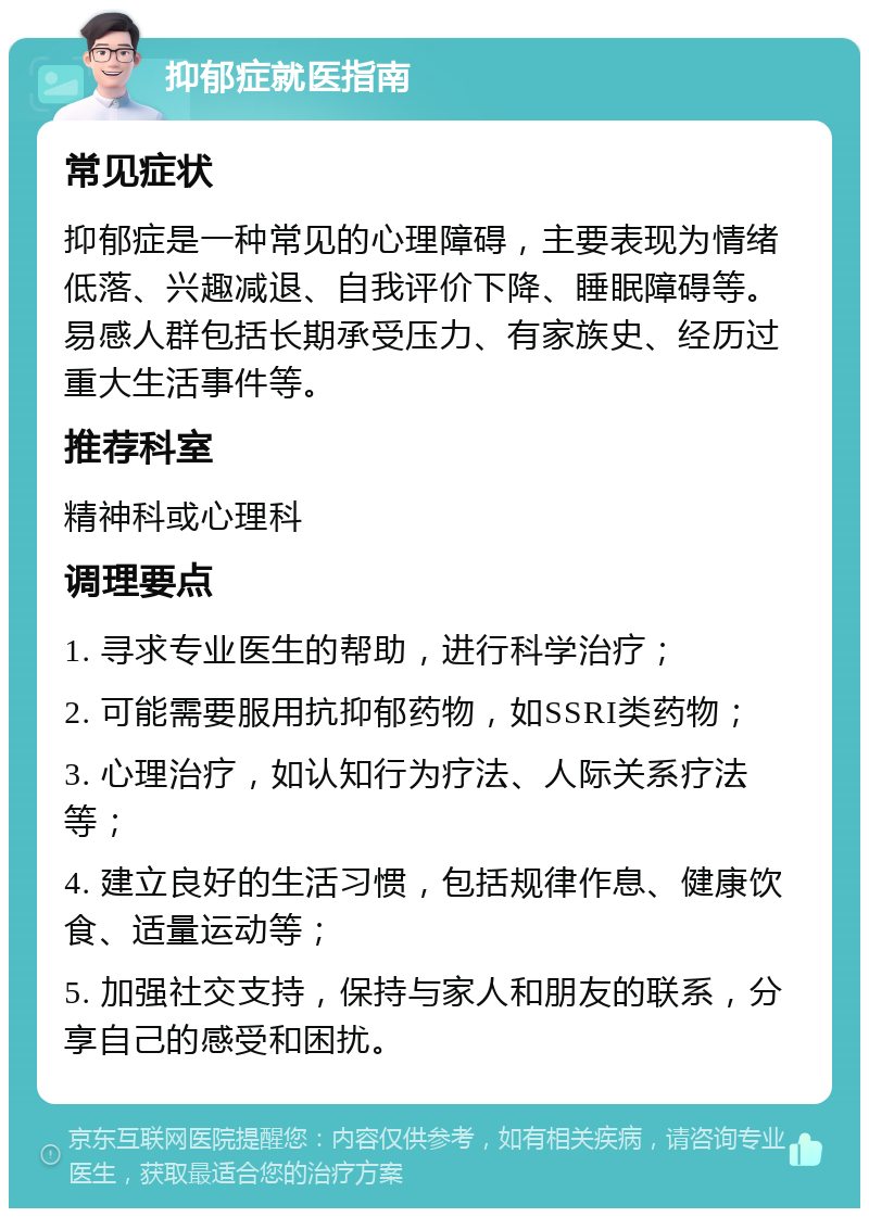 抑郁症就医指南 常见症状 抑郁症是一种常见的心理障碍，主要表现为情绪低落、兴趣减退、自我评价下降、睡眠障碍等。易感人群包括长期承受压力、有家族史、经历过重大生活事件等。 推荐科室 精神科或心理科 调理要点 1. 寻求专业医生的帮助，进行科学治疗； 2. 可能需要服用抗抑郁药物，如SSRI类药物； 3. 心理治疗，如认知行为疗法、人际关系疗法等； 4. 建立良好的生活习惯，包括规律作息、健康饮食、适量运动等； 5. 加强社交支持，保持与家人和朋友的联系，分享自己的感受和困扰。