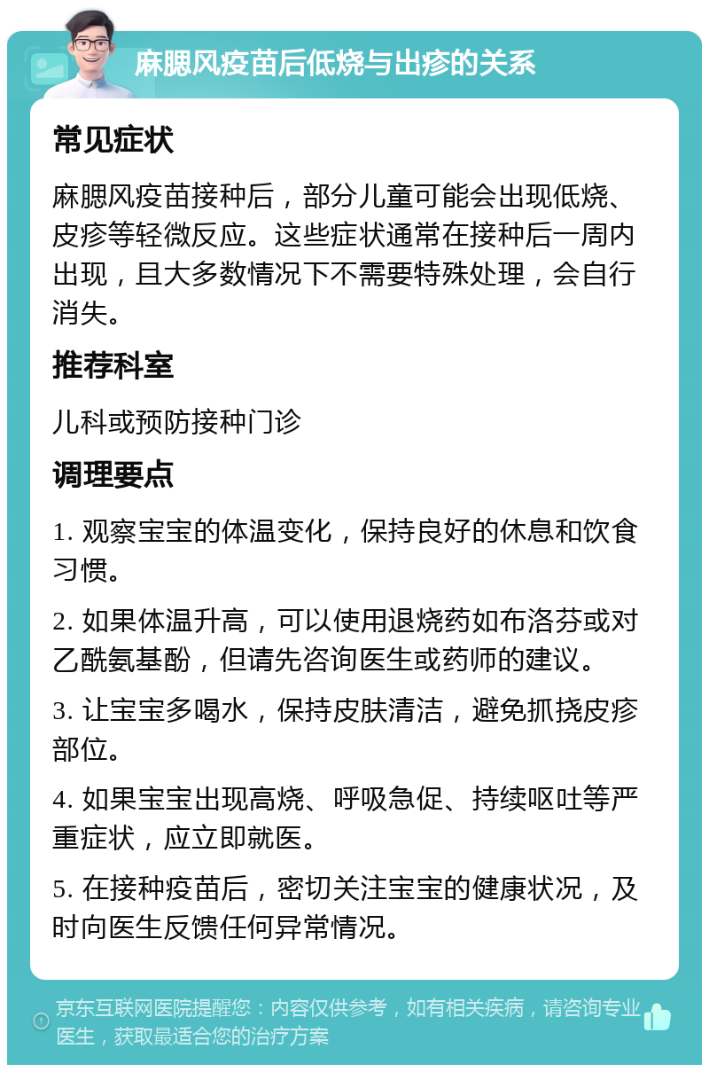 麻腮风疫苗后低烧与出疹的关系 常见症状 麻腮风疫苗接种后，部分儿童可能会出现低烧、皮疹等轻微反应。这些症状通常在接种后一周内出现，且大多数情况下不需要特殊处理，会自行消失。 推荐科室 儿科或预防接种门诊 调理要点 1. 观察宝宝的体温变化，保持良好的休息和饮食习惯。 2. 如果体温升高，可以使用退烧药如布洛芬或对乙酰氨基酚，但请先咨询医生或药师的建议。 3. 让宝宝多喝水，保持皮肤清洁，避免抓挠皮疹部位。 4. 如果宝宝出现高烧、呼吸急促、持续呕吐等严重症状，应立即就医。 5. 在接种疫苗后，密切关注宝宝的健康状况，及时向医生反馈任何异常情况。