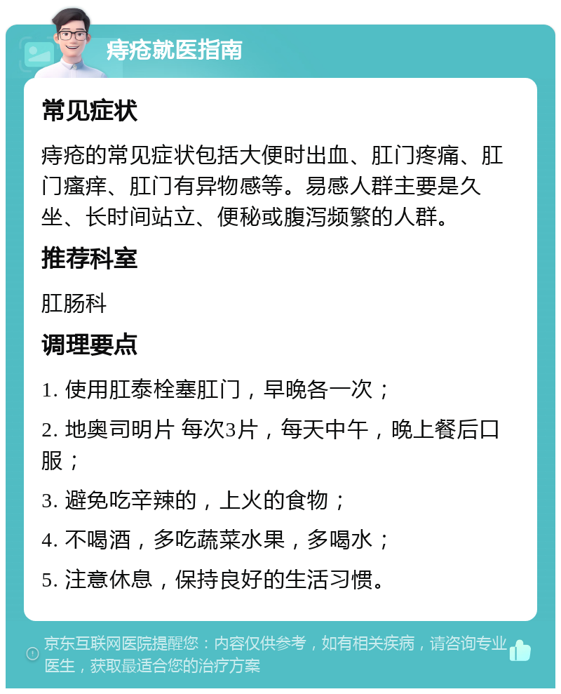 痔疮就医指南 常见症状 痔疮的常见症状包括大便时出血、肛门疼痛、肛门瘙痒、肛门有异物感等。易感人群主要是久坐、长时间站立、便秘或腹泻频繁的人群。 推荐科室 肛肠科 调理要点 1. 使用肛泰栓塞肛门，早晚各一次； 2. 地奥司明片 每次3片，每天中午，晚上餐后口服； 3. 避免吃辛辣的，上火的食物； 4. 不喝酒，多吃蔬菜水果，多喝水； 5. 注意休息，保持良好的生活习惯。