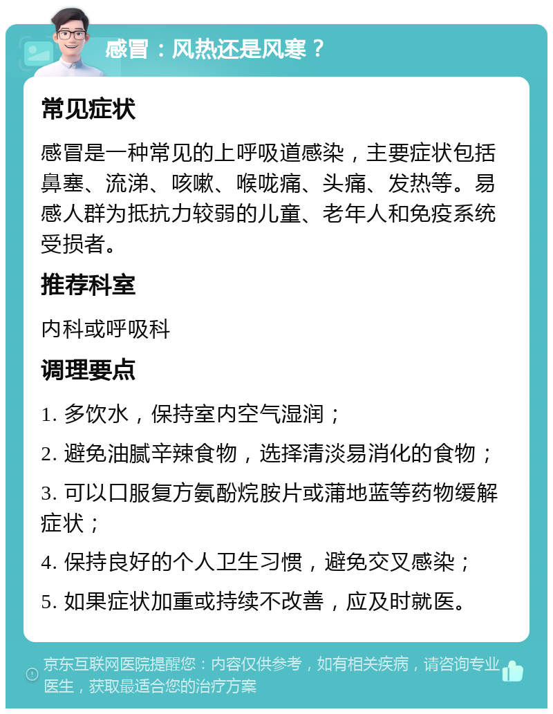 感冒：风热还是风寒？ 常见症状 感冒是一种常见的上呼吸道感染，主要症状包括鼻塞、流涕、咳嗽、喉咙痛、头痛、发热等。易感人群为抵抗力较弱的儿童、老年人和免疫系统受损者。 推荐科室 内科或呼吸科 调理要点 1. 多饮水，保持室内空气湿润； 2. 避免油腻辛辣食物，选择清淡易消化的食物； 3. 可以口服复方氨酚烷胺片或蒲地蓝等药物缓解症状； 4. 保持良好的个人卫生习惯，避免交叉感染； 5. 如果症状加重或持续不改善，应及时就医。