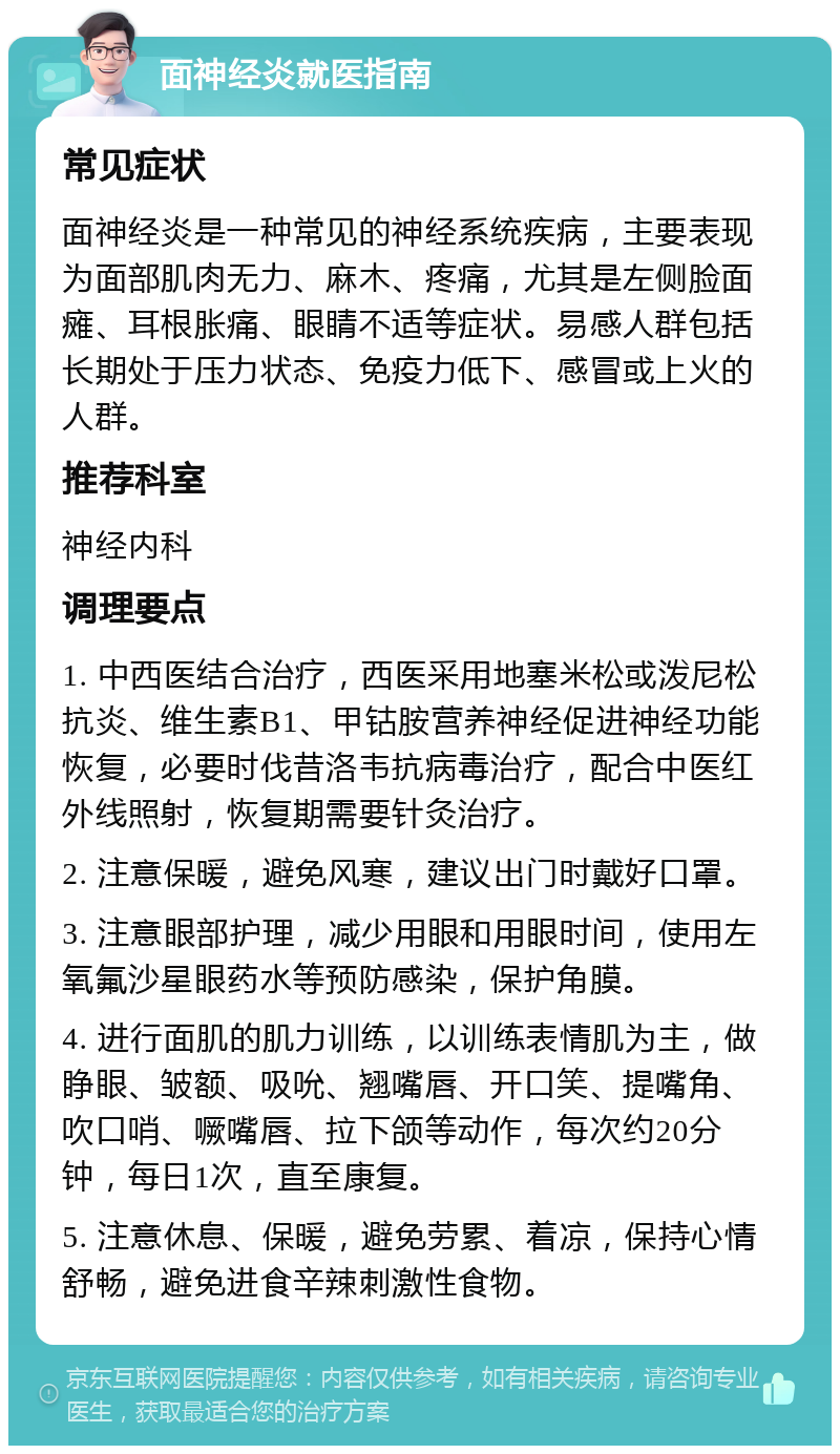 面神经炎就医指南 常见症状 面神经炎是一种常见的神经系统疾病，主要表现为面部肌肉无力、麻木、疼痛，尤其是左侧脸面瘫、耳根胀痛、眼睛不适等症状。易感人群包括长期处于压力状态、免疫力低下、感冒或上火的人群。 推荐科室 神经内科 调理要点 1. 中西医结合治疗，西医采用地塞米松或泼尼松抗炎、维生素B1、甲钴胺营养神经促进神经功能恢复，必要时伐昔洛韦抗病毒治疗，配合中医红外线照射，恢复期需要针灸治疗。 2. 注意保暖，避免风寒，建议出门时戴好口罩。 3. 注意眼部护理，减少用眼和用眼时间，使用左氧氟沙星眼药水等预防感染，保护角膜。 4. 进行面肌的肌力训练，以训练表情肌为主，做睁眼、皱额、吸吮、翘嘴唇、开口笑、提嘴角、吹口哨、噘嘴唇、拉下颌等动作，每次约20分钟，每日1次，直至康复。 5. 注意休息、保暖，避免劳累、着凉，保持心情舒畅，避免进食辛辣刺激性食物。