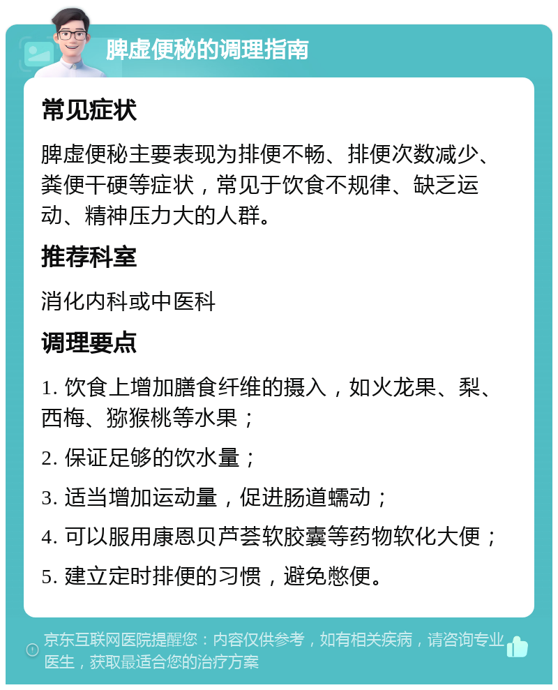 脾虚便秘的调理指南 常见症状 脾虚便秘主要表现为排便不畅、排便次数减少、粪便干硬等症状，常见于饮食不规律、缺乏运动、精神压力大的人群。 推荐科室 消化内科或中医科 调理要点 1. 饮食上增加膳食纤维的摄入，如火龙果、梨、西梅、猕猴桃等水果； 2. 保证足够的饮水量； 3. 适当增加运动量，促进肠道蠕动； 4. 可以服用康恩贝芦荟软胶囊等药物软化大便； 5. 建立定时排便的习惯，避免憋便。