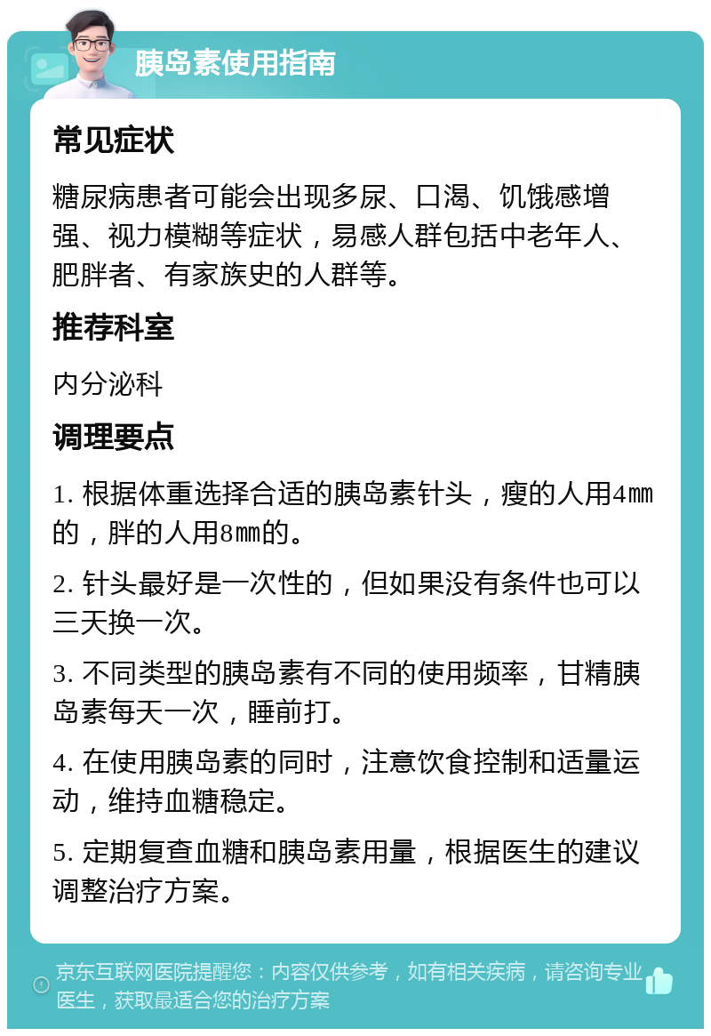 胰岛素使用指南 常见症状 糖尿病患者可能会出现多尿、口渴、饥饿感增强、视力模糊等症状，易感人群包括中老年人、肥胖者、有家族史的人群等。 推荐科室 内分泌科 调理要点 1. 根据体重选择合适的胰岛素针头，瘦的人用4㎜的，胖的人用8㎜的。 2. 针头最好是一次性的，但如果没有条件也可以三天换一次。 3. 不同类型的胰岛素有不同的使用频率，甘精胰岛素每天一次，睡前打。 4. 在使用胰岛素的同时，注意饮食控制和适量运动，维持血糖稳定。 5. 定期复查血糖和胰岛素用量，根据医生的建议调整治疗方案。