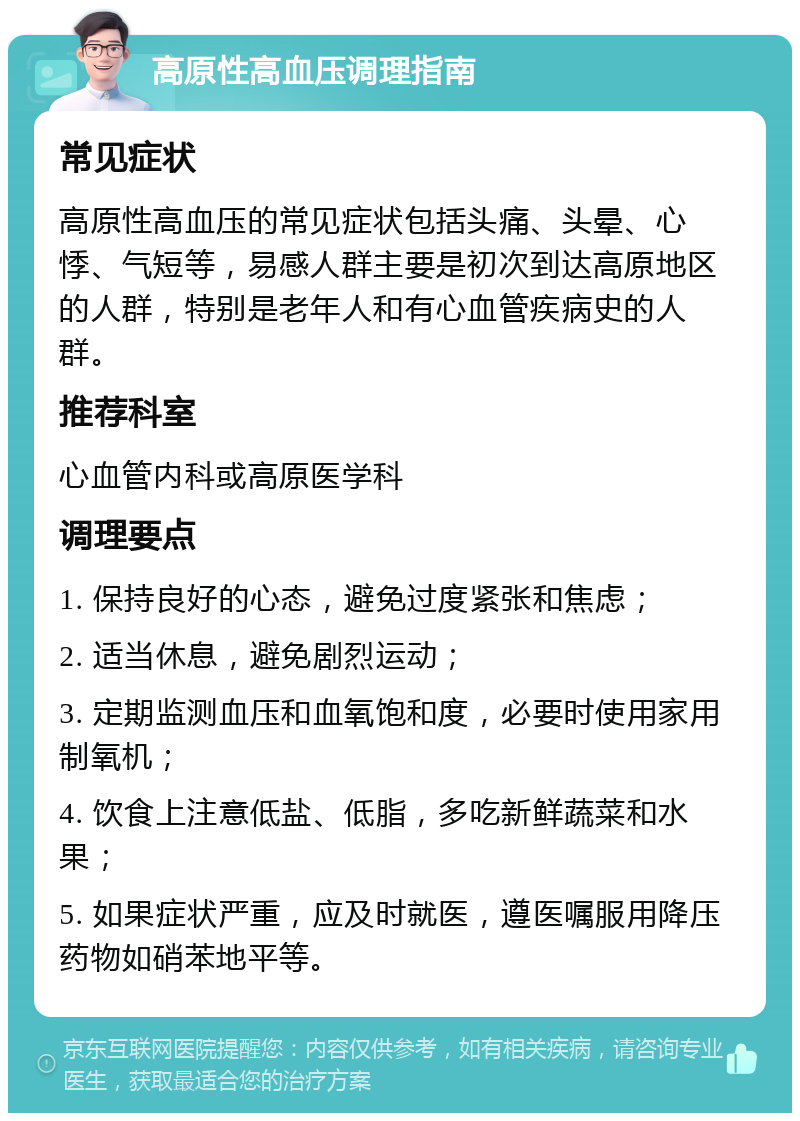 高原性高血压调理指南 常见症状 高原性高血压的常见症状包括头痛、头晕、心悸、气短等，易感人群主要是初次到达高原地区的人群，特别是老年人和有心血管疾病史的人群。 推荐科室 心血管内科或高原医学科 调理要点 1. 保持良好的心态，避免过度紧张和焦虑； 2. 适当休息，避免剧烈运动； 3. 定期监测血压和血氧饱和度，必要时使用家用制氧机； 4. 饮食上注意低盐、低脂，多吃新鲜蔬菜和水果； 5. 如果症状严重，应及时就医，遵医嘱服用降压药物如硝苯地平等。