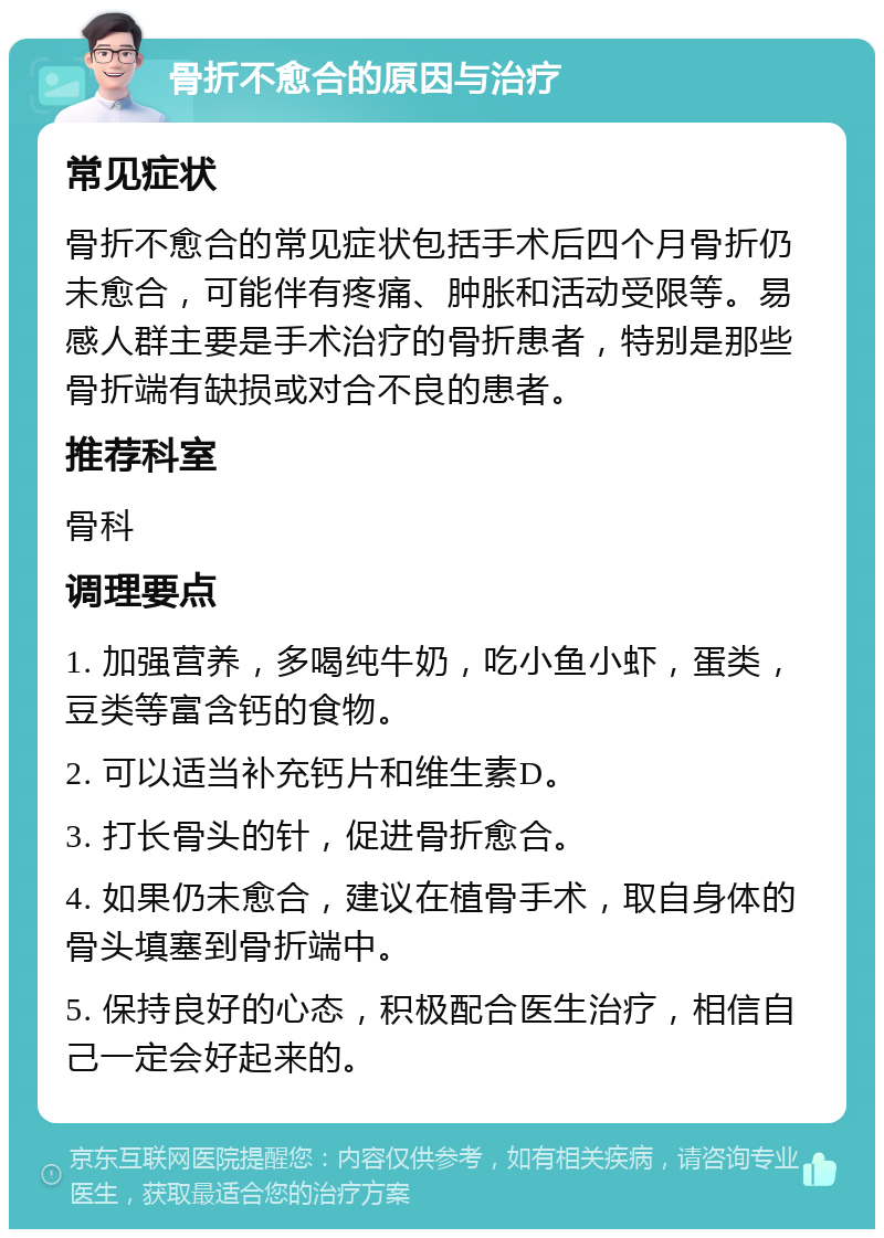 骨折不愈合的原因与治疗 常见症状 骨折不愈合的常见症状包括手术后四个月骨折仍未愈合，可能伴有疼痛、肿胀和活动受限等。易感人群主要是手术治疗的骨折患者，特别是那些骨折端有缺损或对合不良的患者。 推荐科室 骨科 调理要点 1. 加强营养，多喝纯牛奶，吃小鱼小虾，蛋类，豆类等富含钙的食物。 2. 可以适当补充钙片和维生素D。 3. 打长骨头的针，促进骨折愈合。 4. 如果仍未愈合，建议在植骨手术，取自身体的骨头填塞到骨折端中。 5. 保持良好的心态，积极配合医生治疗，相信自己一定会好起来的。