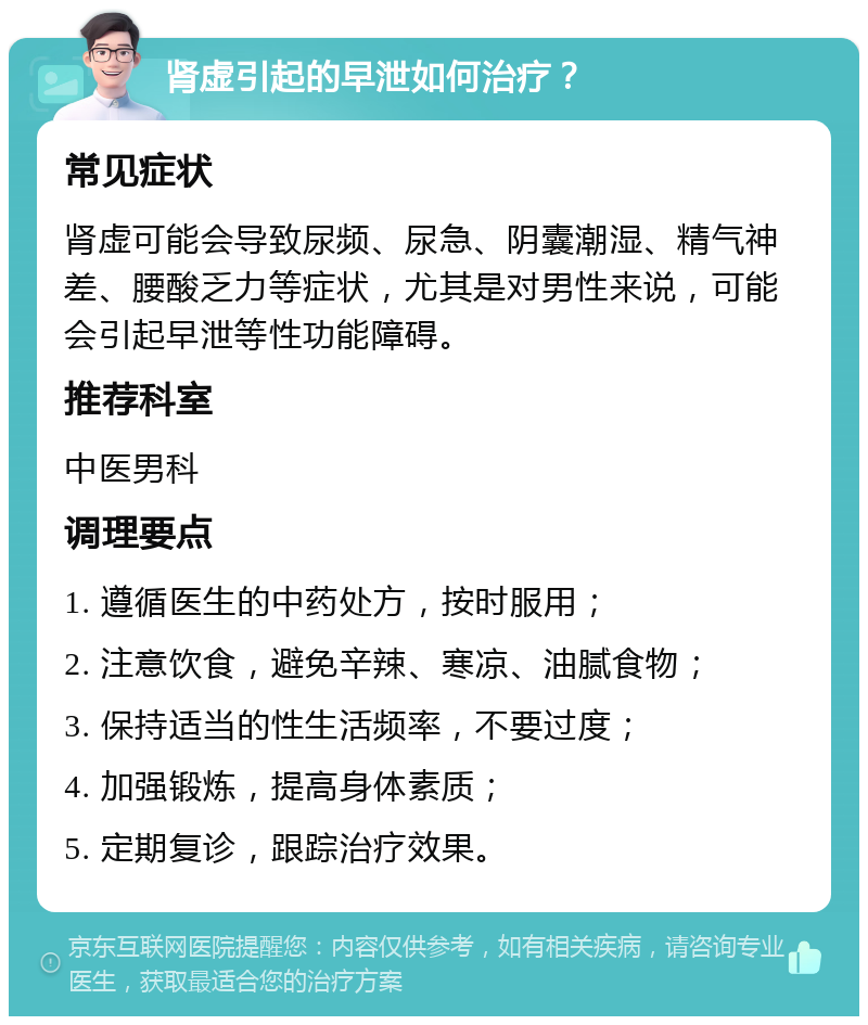 肾虚引起的早泄如何治疗？ 常见症状 肾虚可能会导致尿频、尿急、阴囊潮湿、精气神差、腰酸乏力等症状，尤其是对男性来说，可能会引起早泄等性功能障碍。 推荐科室 中医男科 调理要点 1. 遵循医生的中药处方，按时服用； 2. 注意饮食，避免辛辣、寒凉、油腻食物； 3. 保持适当的性生活频率，不要过度； 4. 加强锻炼，提高身体素质； 5. 定期复诊，跟踪治疗效果。