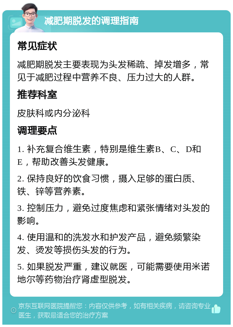 减肥期脱发的调理指南 常见症状 减肥期脱发主要表现为头发稀疏、掉发增多，常见于减肥过程中营养不良、压力过大的人群。 推荐科室 皮肤科或内分泌科 调理要点 1. 补充复合维生素，特别是维生素B、C、D和E，帮助改善头发健康。 2. 保持良好的饮食习惯，摄入足够的蛋白质、铁、锌等营养素。 3. 控制压力，避免过度焦虑和紧张情绪对头发的影响。 4. 使用温和的洗发水和护发产品，避免频繁染发、烫发等损伤头发的行为。 5. 如果脱发严重，建议就医，可能需要使用米诺地尔等药物治疗肾虚型脱发。