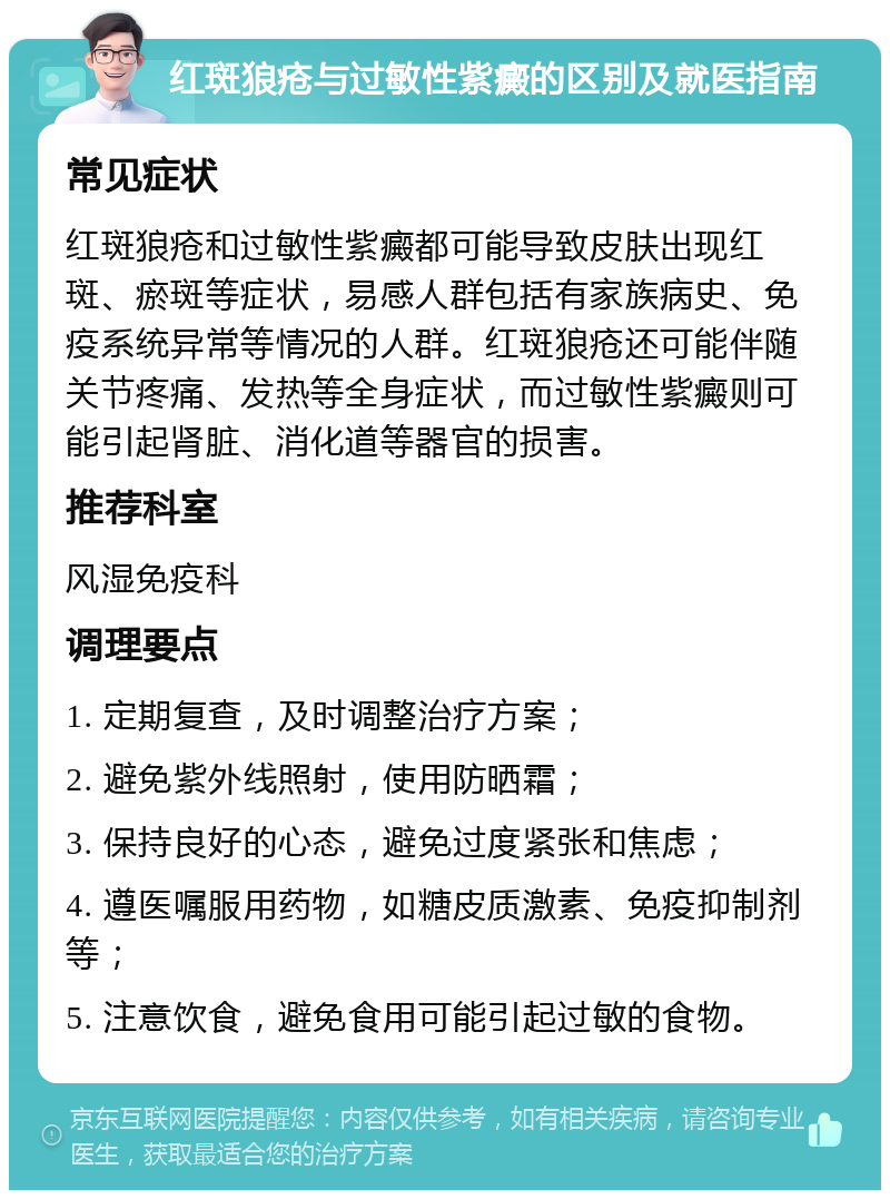 红斑狼疮与过敏性紫癜的区别及就医指南 常见症状 红斑狼疮和过敏性紫癜都可能导致皮肤出现红斑、瘀斑等症状，易感人群包括有家族病史、免疫系统异常等情况的人群。红斑狼疮还可能伴随关节疼痛、发热等全身症状，而过敏性紫癜则可能引起肾脏、消化道等器官的损害。 推荐科室 风湿免疫科 调理要点 1. 定期复查，及时调整治疗方案； 2. 避免紫外线照射，使用防晒霜； 3. 保持良好的心态，避免过度紧张和焦虑； 4. 遵医嘱服用药物，如糖皮质激素、免疫抑制剂等； 5. 注意饮食，避免食用可能引起过敏的食物。