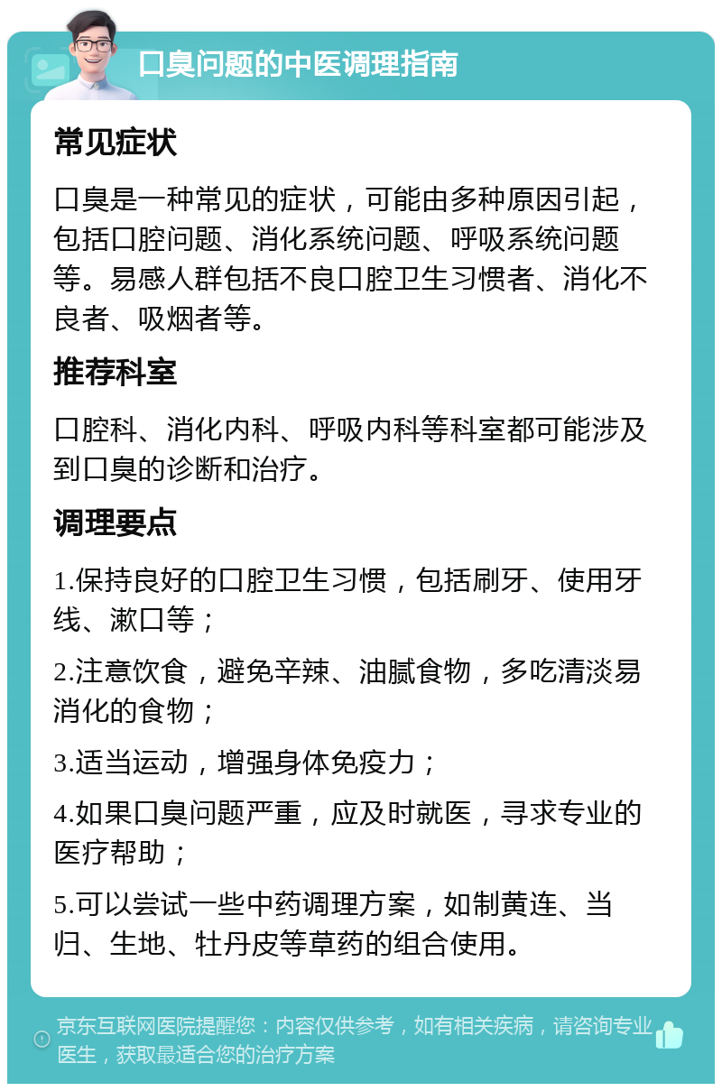 口臭问题的中医调理指南 常见症状 口臭是一种常见的症状，可能由多种原因引起，包括口腔问题、消化系统问题、呼吸系统问题等。易感人群包括不良口腔卫生习惯者、消化不良者、吸烟者等。 推荐科室 口腔科、消化内科、呼吸内科等科室都可能涉及到口臭的诊断和治疗。 调理要点 1.保持良好的口腔卫生习惯，包括刷牙、使用牙线、漱口等； 2.注意饮食，避免辛辣、油腻食物，多吃清淡易消化的食物； 3.适当运动，增强身体免疫力； 4.如果口臭问题严重，应及时就医，寻求专业的医疗帮助； 5.可以尝试一些中药调理方案，如制黄连、当归、生地、牡丹皮等草药的组合使用。