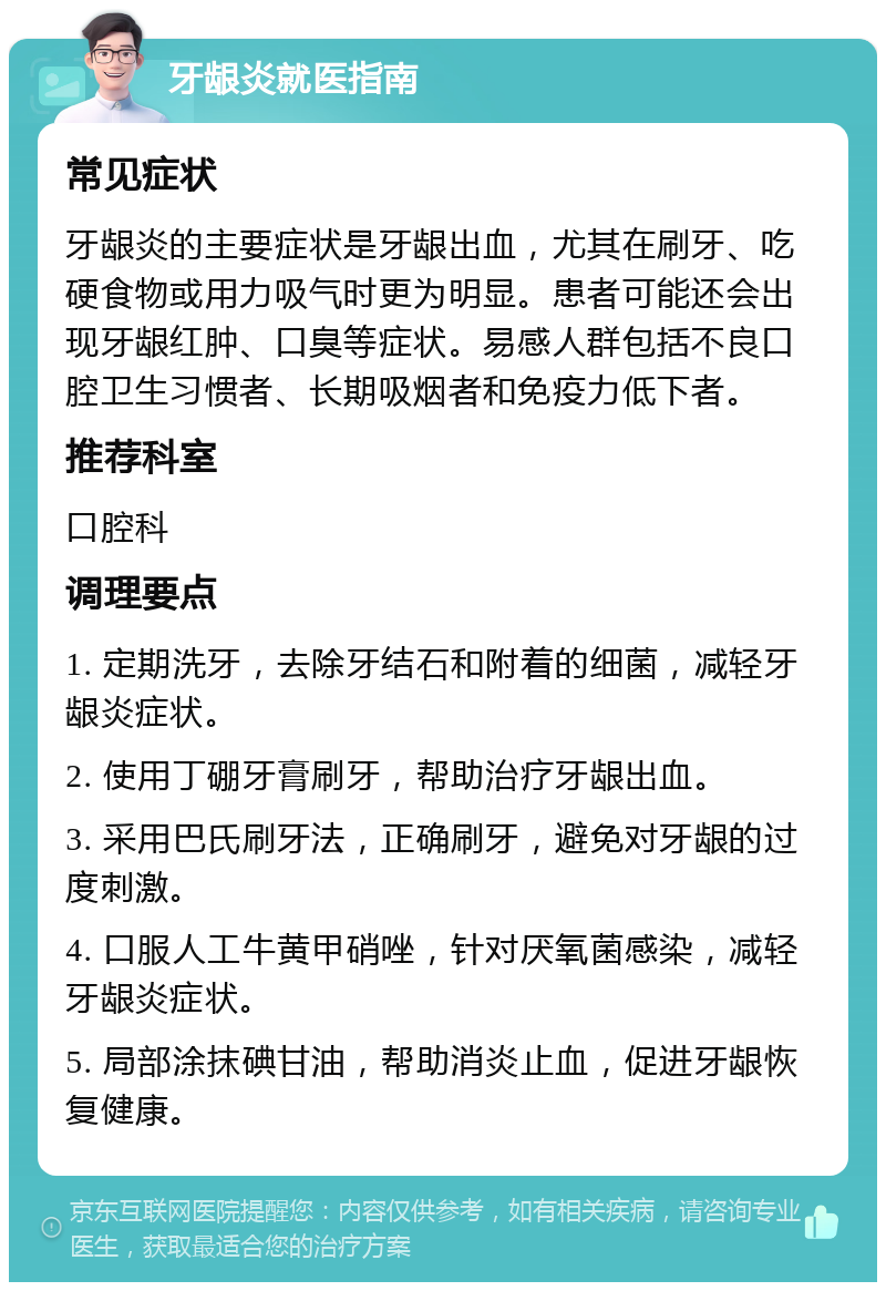 牙龈炎就医指南 常见症状 牙龈炎的主要症状是牙龈出血，尤其在刷牙、吃硬食物或用力吸气时更为明显。患者可能还会出现牙龈红肿、口臭等症状。易感人群包括不良口腔卫生习惯者、长期吸烟者和免疫力低下者。 推荐科室 口腔科 调理要点 1. 定期洗牙，去除牙结石和附着的细菌，减轻牙龈炎症状。 2. 使用丁硼牙膏刷牙，帮助治疗牙龈出血。 3. 采用巴氏刷牙法，正确刷牙，避免对牙龈的过度刺激。 4. 口服人工牛黄甲硝唑，针对厌氧菌感染，减轻牙龈炎症状。 5. 局部涂抹碘甘油，帮助消炎止血，促进牙龈恢复健康。