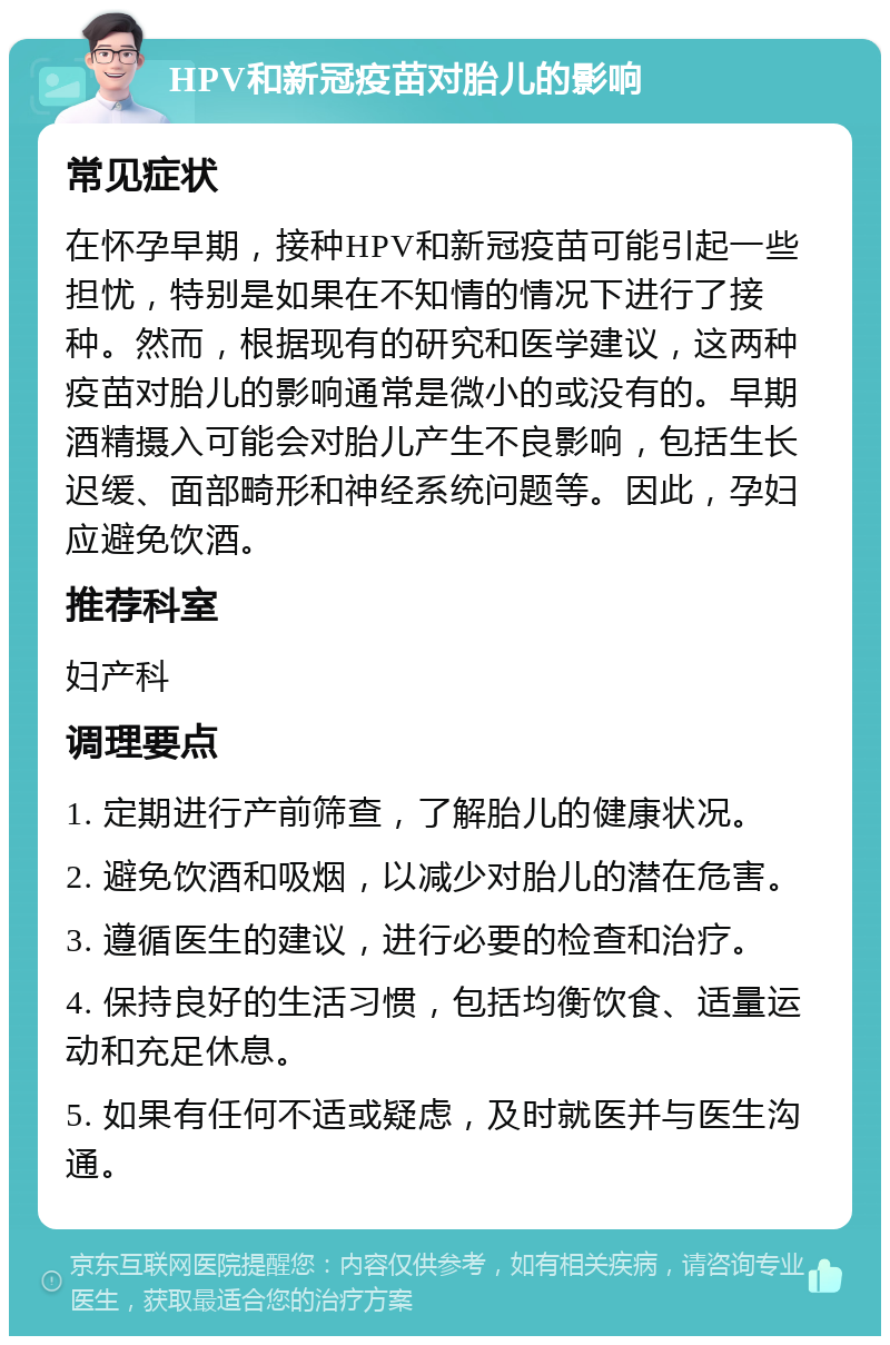 HPV和新冠疫苗对胎儿的影响 常见症状 在怀孕早期，接种HPV和新冠疫苗可能引起一些担忧，特别是如果在不知情的情况下进行了接种。然而，根据现有的研究和医学建议，这两种疫苗对胎儿的影响通常是微小的或没有的。早期酒精摄入可能会对胎儿产生不良影响，包括生长迟缓、面部畸形和神经系统问题等。因此，孕妇应避免饮酒。 推荐科室 妇产科 调理要点 1. 定期进行产前筛查，了解胎儿的健康状况。 2. 避免饮酒和吸烟，以减少对胎儿的潜在危害。 3. 遵循医生的建议，进行必要的检查和治疗。 4. 保持良好的生活习惯，包括均衡饮食、适量运动和充足休息。 5. 如果有任何不适或疑虑，及时就医并与医生沟通。